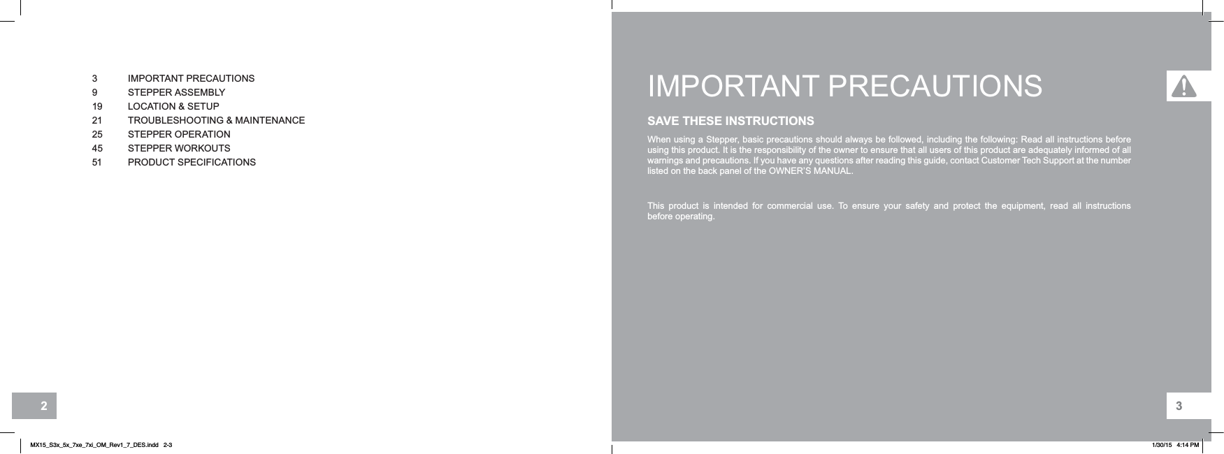 32IMPORTANT PRECAUTIONSSAVE THESE INSTRUCTIONSWhen using a Stepper, basic precautions should always be followed, including the following: Read all instructions before using this product. It is the responsibility of the owner to ensure that all users of this product are adequately informed of all warnings and precautions. If you have any questions after reading this guide, contact Customer Tech Support at the number listed on the back panel of the OWNER’S MANUAL.This product is intended for commercial use. To ensure your safety and protect the equipment, read all instructions before operating.3 IMPORTANT PRECAUTIONS9STEPPER ASSEMBLY19 LOCATION &amp; SETUP21 TROUBLESHOOTING &amp; MAINTENANCE25 STEPPER OPERATION45 STEPPER WORKOUTS51 PRODUCT SPECIFICATIONSMX15_S3x_5x_7xe_7xi_OM_Rev1_7_DES.indd   2-3 1/30/15   4:14 PM