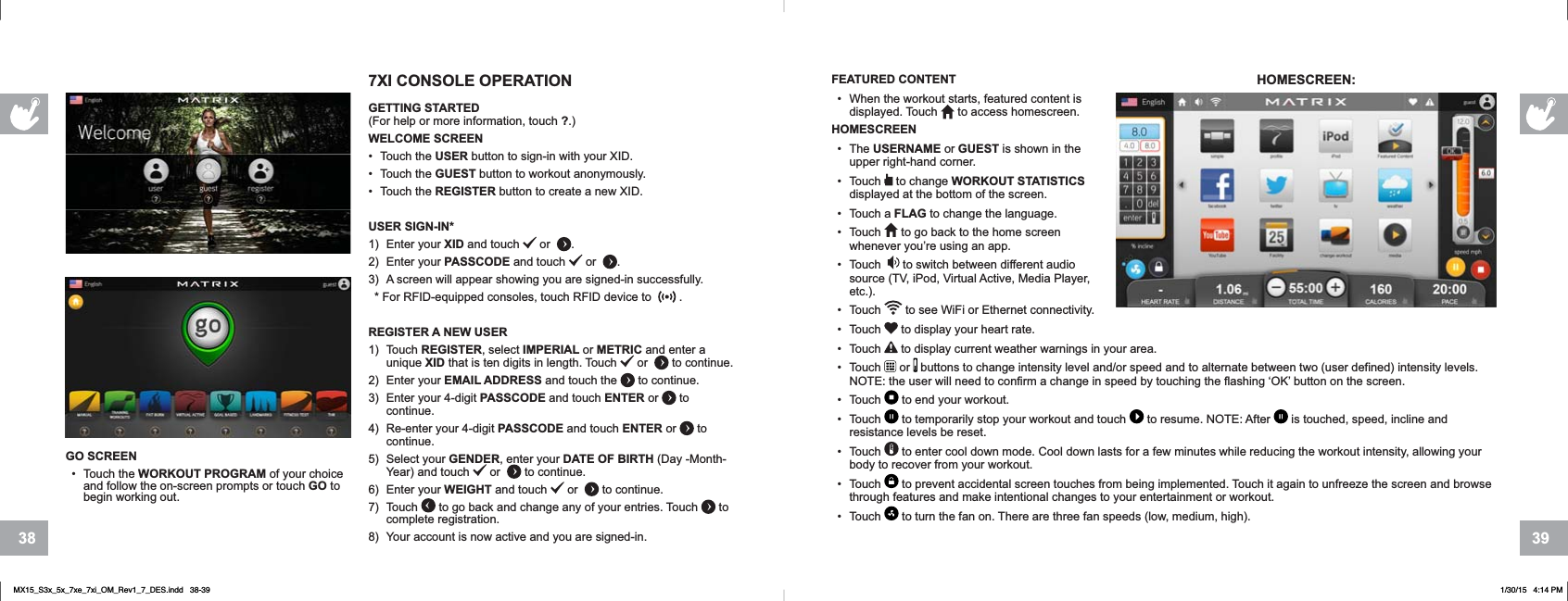 3938GO SCREEN• Touch the WORKOUT PROGRAM of your choice and follow the on-screen prompts or touch GO to begin working out.FEATURED CONTENT• When the workout starts, featured content is displayed. Touch to access homescreen.HOMESCREEN• The USERNAME or GUEST is shown in the upper right-hand corner.• Touch   to change WORKOUT STATISTICSdisplayed at the bottom of the screen.• Touch a FLAG to change the language.• Touch   to go back to the home screen whenever you’re using an app.• Touch    to switch between different audio source (TV, iPod, Virtual Active, Media Player, etc.).• Touch   to see WiFi or Ethernet connectivity. • Touch   to display your heart rate.• Touch   to display current weather warnings in your area.• Touch   or   buttons to change intensity level and/or speed and to alternate between two (user defined) intensity levels. NOTE: the user will need to confirm a change in speed by touching the flashing ‘OK’ button on the screen. • Touch   to end your workout.• Touch   to temporarily stop your workout and touch   to resume. NOTE: After   is touched, speed, incline and resistance levels be reset.• Touch   to enter cool down mode. Cool down lasts for a few minutes while reducing the workout intensity, allowing your body to recover from your workout. • Touch   to prevent accidental screen touches from being implemented. Touch it again to unfreeze the screen and browse through features and make intentional changes to your entertainment or workout.• Touch   to turn the fan on. There are three fan speeds (low, medium, high).HOMESCREEN:7XI CONSOLE OPERATIONGETTING STARTED(For help or more information, touch ?.)WELCOME SCREEN• Touch the USER button to sign-in with your XID.• Touch the GUEST button to workout anonymously.• Touch the REGISTER button to create a new XID.USER SIGN-IN*1) Enter your XID and touch  or .2) Enter your PASSCODE and touch   or .3) A screen will appear showing you are signed-in successfully.* For RFID-equipped consoles, touch RFID device to  .REGISTER A NEW USER1) Touch REGISTER, select IMPERIAL or METRIC and enter a unique XID that is ten digits in length. Touch   or  to continue.2) Enter your EMAIL ADDRESS and touch the   to continue.3) Enter your 4-digit PASSCODE and touch ENTER or   to continue.4) Re-enter your 4-digit PASSCODE and touch ENTER or   to continue.5) Select your GENDER, enter your DATE OF BIRTH (Day -Month-Year) and touch   or  to continue.6) Enter your WEIGHT and touch   or  to continue. 7) Touch   to go back and change any of your entries. Touch   to complete registration. 8) Your account is now active and you are signed-in.    MX15_S3x_5x_7xe_7xi_OM_Rev1_7_DES.indd   38-39 1/30/15   4:14 PM