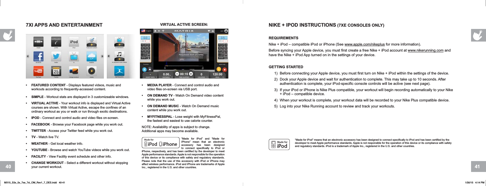 4140“Made for iPod” means that an electronic accessory has been designed to connect specifically to iPod and has been certified by the developer to meet Apple performance standards. Apple is not responsible for the operation of this device or its compliance with safety and regulatory standards. iPod is a trademark of Apple Inc., registered in the U.S. and other countries.NIKE + IPOD INSTRUCTIONS (7XE CONSOLES ONLY)REQUIREMENTSNike + iPod – compatible iPod or iPhone (See www.apple.com/nikeplus for more information).Before syncing your Apple device, you must first create a free Nike + iPod account at www.nikerunning.com and have the Nike + iPod App turned on in the settings of your device.GETTING STARTED1) Before connecting your Apple device, you must first turn on Nike + iPod within the settings of the device.2) Dock your Apple device and wait for authentication to complete. This may take up to 10 seconds. After authentication is complete, your iPod-specific console controls will be active (see next page).3) If your iPod or iPhone is Nike Plus compatible, your workout will begin recording automatically to your Nike + iPod – compatible device. 4) When your workout is complete, your workout data will be recorded to your Nike Plus compatible device.5) Log into your Nike Running account to review and track your workouts.• MEDIA PLAYER - Connect and control audio and video files on-screen via USB port.• ON DEMAND TV - Watch On Demand video content while you work out.• ON DEMAND MUSIC - Watch On Demand music content while you work out.• MYFITNESSPAL - Lose weight with MyFitnessPal, the fastest and easiest to use calorie counter.NOTE: Availability of apps is subject to change. Additional apps may become available.“Made for iPod” and “Made for iPhone” mean that an electronic accessory has been designed to connect specifically to iPod or iPhone, respectively, and has been certified by the developer to meet Apple performance standards. Apple is not responsible for the operation of this device or its compliance with safety and regulatory standards. Please note that the use of this accessory with iPod or iPhone may affect wireless performance. iPod and iPhone are trademarks of Apple Inc., registered in the U.S. and other countries.• FEATURED CONTENT - Displays featured videos, music and workouts according to frequently-accessed content.• SIMPLE - Workout stats are displayed in 3 customizeable windows.• VIRTUAL ACTIVE - Your workout info is displayed and Virtual Active courses are shown. With Virtual Active, escape the confines of an ordinary workout as you or walk or run through exotic destinations.• IPOD - Connect and control audio and video files on-screen.• FACEBOOK - Browse your Facebook page while you work out.• TWITTER - Access your Twitter feed while you work out.•TV - Watch live TV.• WEATHER - Get local weather info.• YOUTUBE - Browse and watch YouTube videos while you work out.• FACILITY - View Facility event schedule and other info.• CHANGE WORKOUT - Select a different workout without stopping your current workout.7XI APPS AND ENTERTAINMENT VIRTUAL ACTIVE SCREEN:MX15_S3x_5x_7xe_7xi_OM_Rev1_7_DES.indd   40-41 1/30/15   4:14 PM