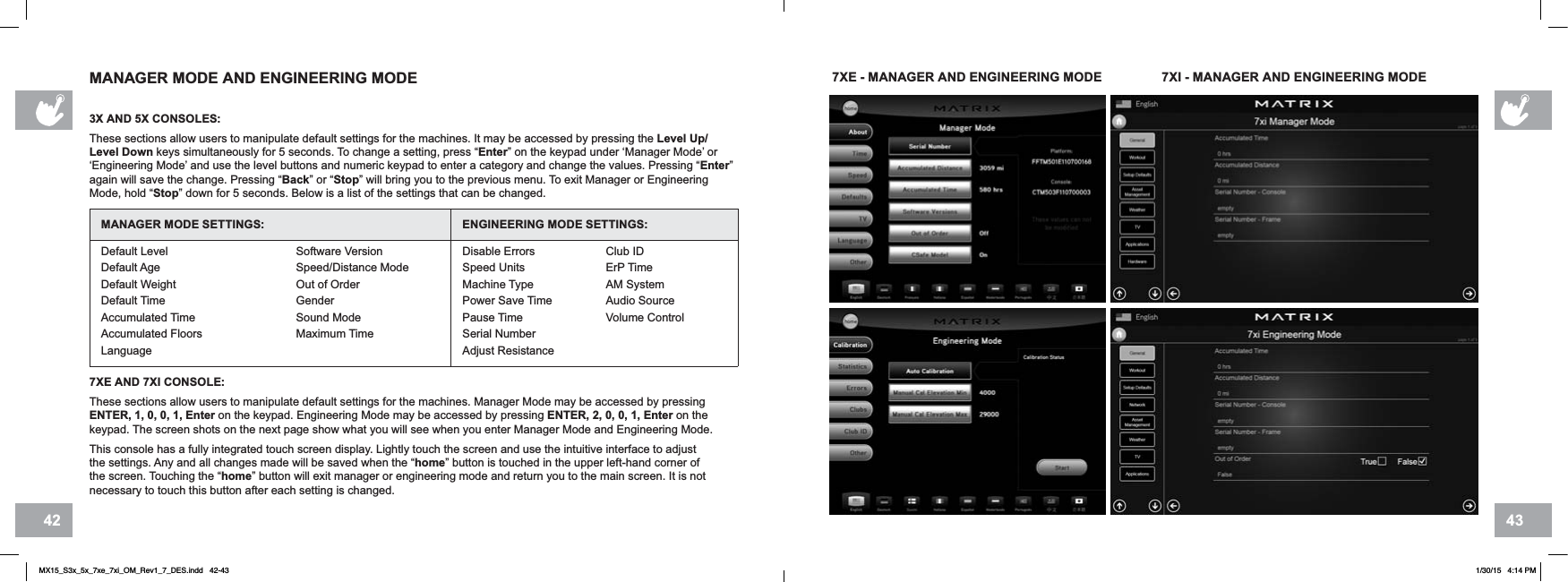 4342MANAGER MODE AND ENGINEERING MODE3X AND 5X CONSOLES:These sections allow users to manipulate default settings for the machines. It may be accessed by pressing the Level Up/Level Down keys simultaneously for 5 seconds. To change a setting, press “Enter” on the keypad under ‘Manager Mode’ or ‘Engineering Mode’ and use the level buttons and numeric keypad to enter a category and change the values. Pressing “Enter”again will save the change. Pressing “Back” or “Stop” will bring you to the previous menu. To exit Manager or Engineering Mode, hold “Stop” down for 5 seconds. Below is a list of the settings that can be changed.MANAGER MODE SETTINGS: ENGINEERING MODE SETTINGS:Default LevelDefault AgeDefault WeightDefault TimeAccumulated TimeAccumulated Floors LanguageSoftware VersionSpeed/Distance ModeOut of OrderGenderSound ModeMaximum TimeDisable ErrorsSpeed UnitsMachine TypePower Save TimePause TimeSerial NumberAdjust ResistanceClub IDErP TimeAM SystemAudio SourceVolume Control7XE AND 7XI CONSOLE:These sections allow users to manipulate default settings for the machines. Manager Mode may be accessed by pressing ENTER, 1, 0, 0, 1, Enter on the keypad. Engineering Mode may be accessed by pressing ENTER, 2, 0, 0, 1, Enter on the keypad. The screen shots on the next page show what you will see when you enter Manager Mode and Engineering Mode.This console has a fully integrated touch screen display. Lightly touch the screen and use the intuitive interface to adjust the settings. Any and all changes made will be saved when the “home” button is touched in the upper left-hand corner of the screen. Touching the “home” button will exit manager or engineering mode and return you to the main screen. It is not necessary to touch this button after each setting is changed.7XE - MANAGER AND ENGINEERING MODE 7XI - MANAGER AND ENGINEERING MODEMX15_S3x_5x_7xe_7xi_OM_Rev1_7_DES.indd   42-43 1/30/15   4:14 PM