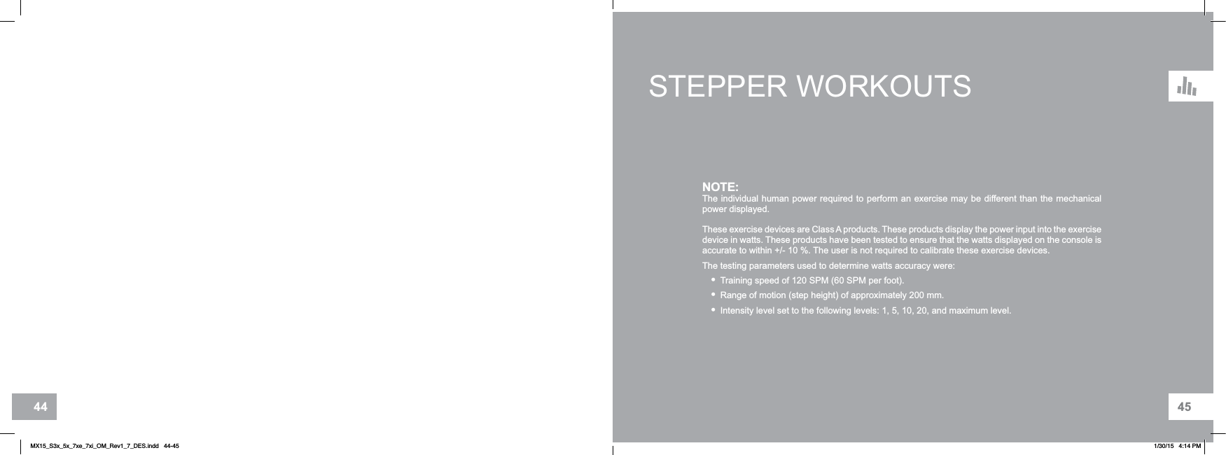 4544STEPPER WORKOUTSNOTE:The individual human power required to perform an exercise may be different than the mechanical power displayed.These exercise devices are Class A products. These products display the power input into the exercise device in watts. These products have been tested to ensure that the watts displayed on the console is accurate to within +/- 10 %. The user is not required to calibrate these exercise devices. The testing parameters used to determine watts accuracy were:•Training speed of 120 SPM (60 SPM per foot).•Range of motion (step height) of approximately 200 mm.•Intensity level set to the following levels: 1, 5, 10, 20, and maximum level.MX15_S3x_5x_7xe_7xi_OM_Rev1_7_DES.indd   44-45 1/30/15   4:14 PM