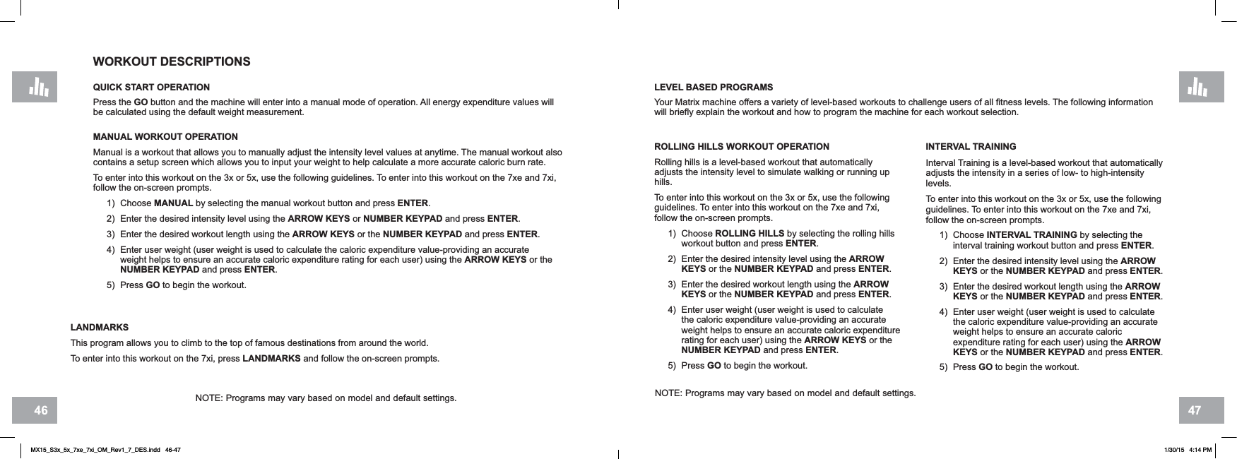 4746WORKOUT DESCRIPTIONSQUICK START OPERATIONPress the GO button and the machine will enter into a manual mode of operation. All energy expenditure values will be calculated using the default weight measurement.MANUAL WORKOUT OPERATIONManual is a workout that allows you to manually adjust the intensity level values at anytime. The manual workout also contains a setup screen which allows you to input your weight to help calculate a more accurate caloric burn rate.To enter into this workout on the 3x or 5x, use the following guidelines. To enter into this workout on the 7xe and 7xi, follow the on-screen prompts.1) Choose MANUAL by selecting the manual workout button and press ENTER.2) Enter the desired intensity level using the ARROW KEYS or NUMBER KEYPAD and press ENTER.3) Enter the desired workout length using the ARROW KEYS or the NUMBER KEYPAD and press ENTER.4) Enter user weight (user weight is used to calculate the caloric expenditure value-providing an accurate weight helps to ensure an accurate caloric expenditure rating for each user) using the ARROW KEYS or the NUMBER KEYPAD and press ENTER.5) Press GO to begin the workout.LEVEL BASED PROGRAMSYour Matrix machine offers a variety of level-based workouts to challenge users of all fitness levels. The following information will briefly explain the workout and how to program the machine for each workout selection.ROLLING HILLS WORKOUT OPERATIONRolling hills is a level-based workout that automatically adjusts the intensity level to simulate walking or running up hills.To enter into this workout on the 3x or 5x, use the following guidelines. To enter into this workout on the 7xe and 7xi, follow the on-screen prompts.1) Choose ROLLING HILLS by selecting the rolling hills workout button and press ENTER.2) Enter the desired intensity level using the ARROWKEYS or the NUMBER KEYPAD and press ENTER.3) Enter the desired workout length using the ARROWKEYS or the NUMBER KEYPAD and press ENTER.4) Enter user weight (user weight is used to calculate the caloric expenditure value-providing an accurate weight helps to ensure an accurate caloric expenditure rating for each user) using the ARROW KEYS or the NUMBER KEYPAD and press ENTER.5) Press GO to begin the workout.INTERVAL TRAININGInterval Training is a level-based workout that automatically adjusts the intensity in a series of low- to high-intensity levels.To enter into this workout on the 3x or 5x, use the following guidelines. To enter into this workout on the 7xe and 7xi, follow the on-screen prompts.1) Choose INTERVAL TRAINING by selecting the interval training workout button and press ENTER.2) Enter the desired intensity level using the ARROWKEYS or the NUMBER KEYPAD and press ENTER.3) Enter the desired workout length using the ARROWKEYS or the NUMBER KEYPAD and press ENTER.4) Enter user weight (user weight is used to calculate the caloric expenditure value-providing an accurate weight helps to ensure an accurate caloric expenditure rating for each user) using the ARROWKEYS or the NUMBER KEYPAD and press ENTER.5) Press GO to begin the workout.NOTE: Programs may vary based on model and default settings.NOTE: Programs may vary based on model and default settings.LANDMARKSThis program allows you to climb to the top of famous destinations from around the world.To enter into this workout on the 7xi, press LANDMARKS and follow the on-screen prompts.MX15_S3x_5x_7xe_7xi_OM_Rev1_7_DES.indd   46-47 1/30/15   4:14 PM