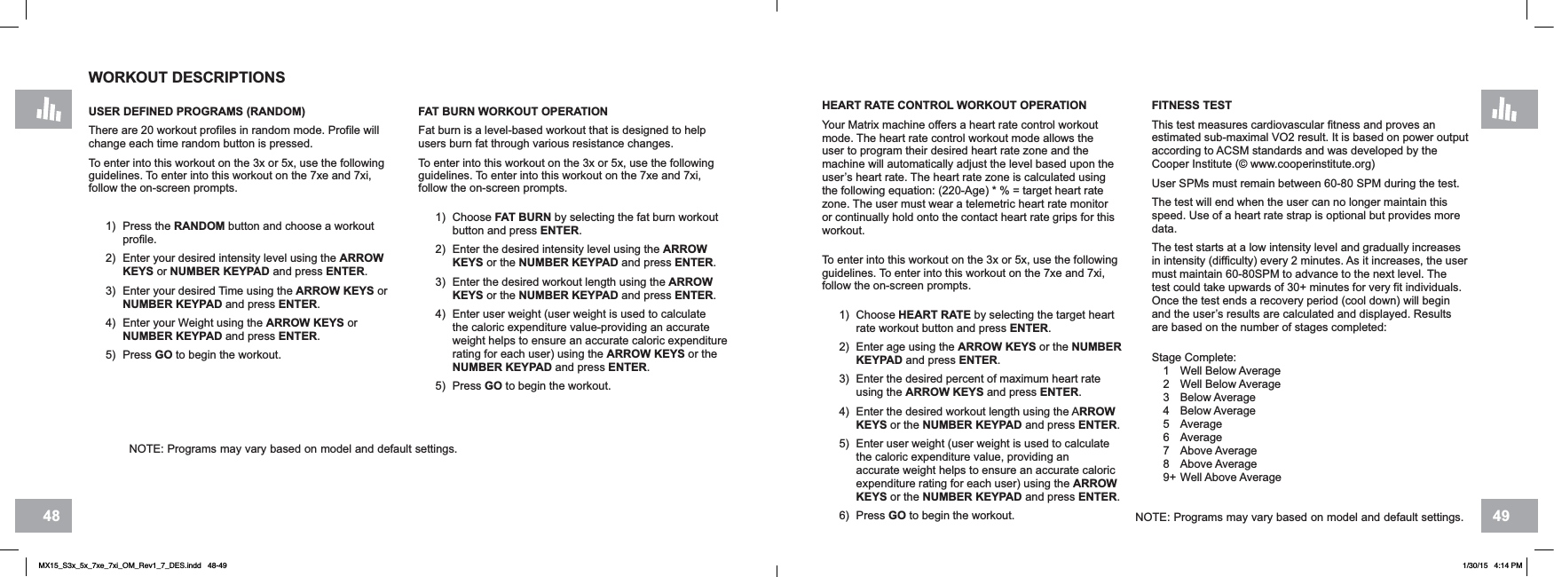 4948HEART RATE CONTROL WORKOUT OPERATIONYour Matrix machine offers a heart rate control workout mode. The heart rate control workout mode allows the user to program their desired heart rate zone and the machine will automatically adjust the level based upon the user’s heart rate. The heart rate zone is calculated using the following equation: (220-Age) * % = target heart rate zone. The user must wear a telemetric heart rate monitor or continually hold onto the contact heart rate grips for this workout.To enter into this workout on the 3x or 5x, use the following guidelines. To enter into this workout on the 7xe and 7xi, follow the on-screen prompts.1) Choose HEART RATE by selecting the target heart rate workout button and press ENTER.2) Enter age using the ARROW KEYS or the NUMBERKEYPAD and press ENTER.3) Enter the desired percent of maximum heart rate using the ARROW KEYS and press ENTER.4) Enter the desired workout length using the ARROWKEYS or the NUMBER KEYPAD and press ENTER.5) Enter user weight (user weight is used to calculate the caloric expenditure value, providing an accurate weight helps to ensure an accurate caloric expenditure rating for each user) using the ARROWKEYS or the NUMBER KEYPAD and press ENTER.6) Press GO to begin the workout.FITNESS TESTThis test measures cardiovascular fitness and proves an estimated sub-maximal VO2 result. It is based on power output according to ACSM standards and was developed by the Cooper Institute (© www.cooperinstitute.org)User SPMs must remain between 60-80 SPM during the test. The test will end when the user can no longer maintain this speed. Use of a heart rate strap is optional but provides more data.The test starts at a low intensity level and gradually increases in intensity (difficulty) every 2 minutes. As it increases, the user must maintain 60-80SPM to advance to the next level. The test could take upwards of 30+ minutes for very fit individuals. Once the test ends a recovery period (cool down) will begin and the user’s results are calculated and displayed. Results are based on the number of stages completed:Stage Complete:1 Well Below Average2 Well Below Average3 Below Average4 Below Average5 Average6 Average7 Above Average8 Above Average9+ Well Above AverageFAT BURN WORKOUT OPERATIONFat burn is a level-based workout that is designed to help users burn fat through various resistance changes.To enter into this workout on the 3x or 5x, use the following guidelines. To enter into this workout on the 7xe and 7xi, follow the on-screen prompts.1) Choose FAT BURN by selecting the fat burn workout button and press ENTER.2) Enter the desired intensity level using the ARROWKEYS or the NUMBER KEYPAD and press ENTER.3) Enter the desired workout length using the ARROWKEYS or the NUMBER KEYPAD and press ENTER.4) Enter user weight (user weight is used to calculate the caloric expenditure value-providing an accurate weight helps to ensure an accurate caloric expenditure rating for each user) using the ARROW KEYS or the NUMBER KEYPAD and press ENTER.5) Press GO to begin the workout.WORKOUT DESCRIPTIONSUSER DEFINED PROGRAMS (RANDOM)There are 20 workout profiles in random mode. Profile will change each time random button is pressed. To enter into this workout on the 3x or 5x, use the following guidelines. To enter into this workout on the 7xe and 7xi, follow the on-screen prompts.1) Press the RANDOM button and choose a workout profile.2) Enter your desired intensity level using the ARROWKEYS or NUMBER KEYPAD and press ENTER.3) Enter your desired Time using the ARROW KEYS or NUMBER KEYPAD and press ENTER.4) Enter your Weight using the ARROW KEYS or NUMBER KEYPAD and press ENTER.5) Press GO to begin the workout.NOTE: Programs may vary based on model and default settings.NOTE: Programs may vary based on model and default settings.MX15_S3x_5x_7xe_7xi_OM_Rev1_7_DES.indd   48-49 1/30/15   4:14 PM