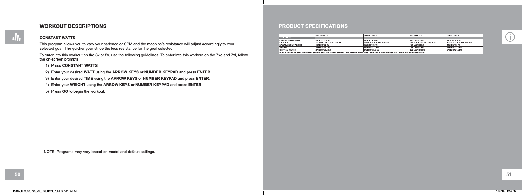 5150WORKOUT DESCRIPTIONSCONSTANT WATTS This program allows you to vary your cadence or SPM and the machine’s resistance will adjust accordingly to your selected goal. The quicker your stride the less resistance for the goal selected.To enter into this workout on the 3x or 5x, use the following guidelines. To enter into this workout on the 7xe and 7xi, follow the on-screen prompts.1) Press CONSTANT WATTS2) Enter your desired WATT using the ARROW KEYS or NUMBER KEYPAD and press ENTER.3) Enter your desired TIME using the ARROW KEYS or NUMBER KEYPAD and press ENTER.4) Enter your WEIGHT using the ARROW KEYS or NUMBER KEYPAD and press ENTER.5) Press GO to begin the workout.NOTE: Programs may vary based on model and default settings.S7xi STEPPER S7xe STEPPER S5x STEPPER S3x STEPPERTECH SPECSOVERALL DIMENSIONSL X W X H45&quot; X 31&quot; X 70.5&quot;114.3CM X 78.7CM X 179.1CM45&quot; X 31&quot; X 70.5&quot;114.3CM X 78.7CM X 179.1CM45&quot; X 31&quot; X 70.5&quot;114.3CM X 78.7CM X 179.1CM45&quot; X 31&quot; X 70.5&quot;114.3CM X 78.7CM X 172.7CMMAXIMUM USER WEIGHT 400 LBS/182 KG 400 LBS/182 KG 400 LBS/182 KG 400 LBS/182 KGWEIGHT 259 LBS/117.7 KG 259 LBS/117.7 KG 255 LBS/116 KG 258 LBS/117.2 KGSHIPPING WEIGHT 276 LBS/125.5 KG 276 LBS/125.5 KG 272 LBS/123.6KG 274 LBS/124.5 KGNORTH AMERICAN SPECIFICATIONS SHOWN. SPECIFICATIONS SUBJECT TO CHANGE. FOR LATEST SPECIFICATIONS PLEASE VISIT WWW.MATRIXFITNESS.COMPRODUCT SPECIFICATIONSMX15_S3x_5x_7xe_7xi_OM_Rev1_7_DES.indd   50-51 1/30/15   4:14 PM