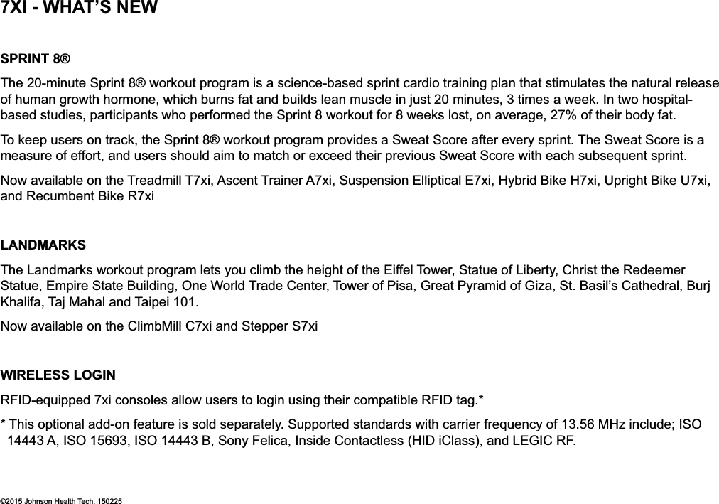 SPRINT 8®The 20-minute Sprint 8® workout program is a science-based sprint cardio training plan that stimulates the natural release of human growth hormone, which burns fat and builds lean muscle in just 20 minutes, 3 times a week. In two hospital-based studies, participants who performed the Sprint 8 workout for 8 weeks lost, on average, 27% of their body fat. To keep users on track, the Sprint 8® workout program provides a Sweat Score after every sprint. The Sweat Score is a measure of effort, and users should aim to match or exceed their previous Sweat Score with each subsequent sprint. Now available on the Treadmill T7xi, Ascent Trainer A7xi, Suspension Elliptical E7xi, Hybrid Bike H7xi, Upright Bike U7xi, and Recumbent Bike R7xiLANDMARKSThe Landmarks workout program lets you climb the height of the Eiffel Tower, Statue of Liberty, Christ the Redeemer Statue, Empire State Building, One World Trade Center, Tower of Pisa, Great Pyramid of Giza, St. Basil’s Cathedral, Burj Khalifa, Taj Mahal and Taipei 101. Now available on the ClimbMill C7xi and Stepper S7xiWIRELESS LOGINRFID-equipped 7xi consoles allow users to login using their compatible RFID tag.* * This optional add-on feature is sold separately. Supported standards with carrier frequency of 13.56 MHz include; ISO 14443 A, ISO 15693, ISO 14443 B, Sony Felica, Inside Contactless (HID iClass), and LEGIC RF.©2015 Johnson Health Tech. 1502257XI - WHAT’S NEW