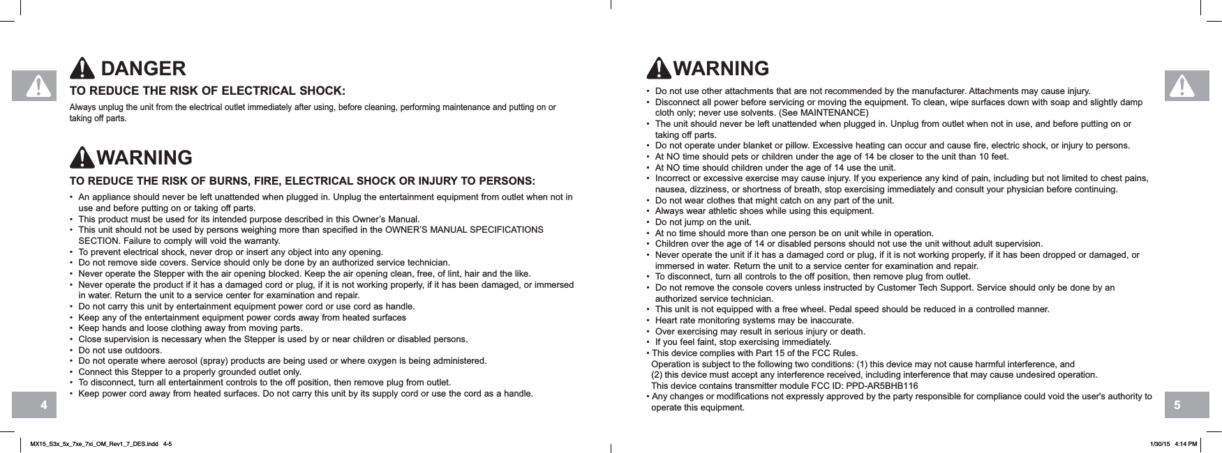 54TO REDUCE THE RISK OF ELECTRICAL SHOCK:Always unplug the unit from the electrical outlet immediately after using, before cleaning, performing maintenance and putting on or taking off parts.DANGERTO REDUCE THE RISK OF BURNS, FIRE, ELECTRICAL SHOCK OR INJURY TO PERSONS:• An appliance should never be left unattended when plugged in. Unplug the entertainment equipment from outlet when not in use and before putting on or taking off parts.• This product must be used for its intended purpose described in this Owner’s Manual.• This unit should not be used by persons weighing more than specified in the OWNER’S MANUAL SPECIFICATIONS SECTION. Failure to comply will void the warranty.• To prevent electrical shock, never drop or insert any object into any opening.• Do not remove side covers. Service should only be done by an authorized service technician.• Never operate the Stepper with the air opening blocked. Keep the air opening clean, free, of lint, hair and the like.• Never operate the product if it has a damaged cord or plug, if it is not working properly, if it has been damaged, or immersed in water. Return the unit to a service center for examination and repair.• Do not carry this unit by entertainment equipment power cord or use cord as handle.• Keep any of the entertainment equipment power cords away from heated surfaces• Keep hands and loose clothing away from moving parts.• Close supervision is necessary when the Stepper is used by or near children or disabled persons.• Do not use outdoors.• Do not operate where aerosol (spray) products are being used or where oxygen is being administered.• Connect this Stepper to a properly grounded outlet only.• To disconnect, turn all entertainment controls to the off position, then remove plug from outlet.• Keep power cord away from heated surfaces. Do not carry this unit by its supply cord or use the cord as a handle.• Do not use other attachments that are not recommended by the manufacturer. Attachments may cause injury.• Disconnect all power before servicing or moving the equipment. To clean, wipe surfaces down with soap and slightly damp cloth only; never use solvents. (See MAINTENANCE)• The unit should never be left unattended when plugged in. Unplug from outlet when not in use, and before putting on or taking off parts.• Do not operate under blanket or pillow. Excessive heating can occur and cause fire, electric shock, or injury to persons. • At NO time should pets or children under the age of 14 be closer to the unit than 10 feet.• At NO time should children under the age of 14 use the unit. • Incorrect or excessive exercise may cause injury. If you experience any kind of pain, including but not limited to chest pains, nausea, dizziness, or shortness of breath, stop exercising immediately and consult your physician before continuing.• Do not wear clothes that might catch on any part of the unit.• Always wear athletic shoes while using this equipment.• Do not jump on the unit.• At no time should more than one person be on unit while in operation.• Children over the age of 14 or disabled persons should not use the unit without adult supervision.• Never operate the unit if it has a damaged cord or plug, if it is not working properly, if it has been dropped or damaged, or immersed in water. Return the unit to a service center for examination and repair.• To disconnect, turn all controls to the off position, then remove plug from outlet.• Do not remove the console covers unless instructed by Customer Tech Support. Service should only be done by an authorized service technician.• This unit is not equipped with a free wheel. Pedal speed should be reduced in a controlled manner.• Heart rate monitoring systems may be inaccurate.• Over exercising may result in serious injury or death.• If you feel faint, stop exercising immediately.7KLVGHYLFHFRPSOLHVZLWK3DUWRIWKH)&amp;&amp;5XOHV2SHUDWLRQLVVXEMHFWWRWKHIROORZLQJWZRFRQGLWLRQVWKLVGHYLFHPD\QRWFDXVHKDUPIXOLQWHUIHUHQFHDQGWKLVGHYLFHPXVWDFFHSWDQ\LQWHUIHUHQFHUHFHLYHGLQFOXGLQJLQWHUIHUHQFHWKDWPD\FDXVHXQGHVLUHGRSHUDWLRQ7KLVGHYLFHFRQWDLQVWUDQVPLWWHUPRGXOH)&amp;&amp;,&apos;33&apos;$5%+%$Q\FKDQJHVRUPRGLILFDWLRQVQRWH[SUHVVO\DSSURYHGE\WKHSDUW\UHVSRQVLEOHIRUFRPSOLDQFHFRXOGYRLGWKHXVHUVDXWKRULW\WRRSHUDWHWKLVHTXLSPHQWWARNINGWARNINGMX15_S3x_5x_7xe_7xi_OM_Rev1_7_DES.indd   4-5 1/30/15   4:14 PM