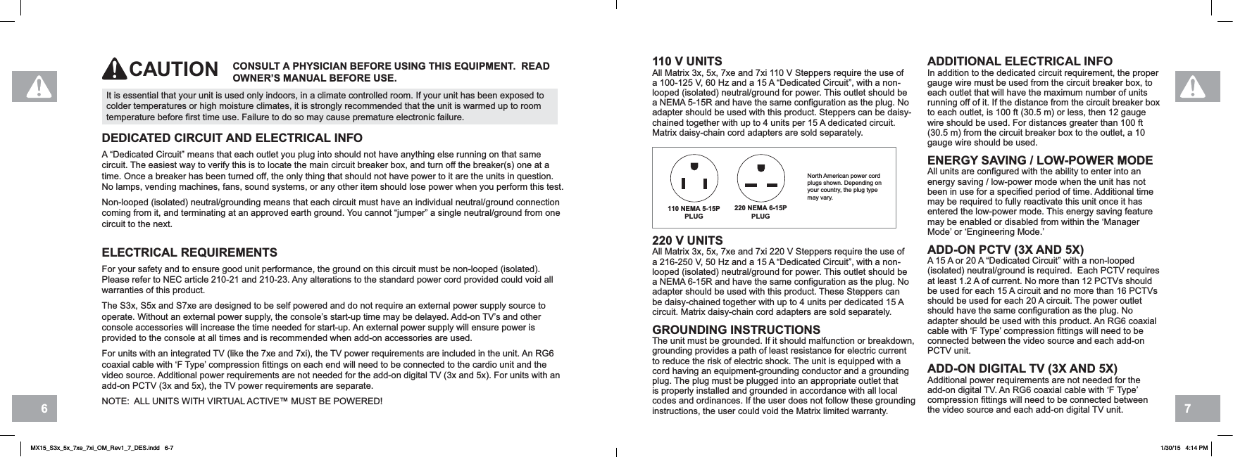 76110 V UNITSAll Matrix 3x, 5x, 7xe and 7xi 110 V Steppers require the use of a 100-125 V, 60 Hz and a 15 A “Dedicated Circuit”, with a non-looped (isolated) neutral/ground for power. This outlet should be a NEMA 5-15R and have the same configuration as the plug. No adapter should be used with this product. Steppers can be daisy-chained together with up to 4 units per 15 A dedicated circuit. Matrix daisy-chain cord adapters are sold separately.220 V UNITSAll Matrix 3x, 5x, 7xe and 7xi 220 V Steppers require the use of a 216-250 V, 50 Hz and a 15 A “Dedicated Circuit”, with a non-looped (isolated) neutral/ground for power. This outlet should be a NEMA 6-15R and have the same configuration as the plug. No adapter should be used with this product. These Steppers can be daisy-chained together with up to 4 units per dedicated 15 A circuit. Matrix daisy-chain cord adapters are sold separately.GROUNDING INSTRUCTIONSThe unit must be grounded. If it should malfunction or breakdown, grounding provides a path of least resistance for electric current to reduce the risk of electric shock. The unit is equipped with a cord having an equipment-grounding conductor and a grounding plug. The plug must be plugged into an appropriate outlet that is properly installed and grounded in accordance with all local codes and ordinances. If the user does not follow these grounding instructions, the user could void the Matrix limited warranty.ADDITIONAL ELECTRICAL INFOIn addition to the dedicated circuit requirement, the proper gauge wire must be used from the circuit breaker box, to each outlet that will have the maximum number of units running off of it. If the distance from the circuit breaker box to each outlet, is 100 ft (30.5 m) or less, then 12 gauge wire should be used. For distances greater than 100 ft (30.5 m) from the circuit breaker box to the outlet, a 10 gauge wire should be used.ENERGY SAVING / LOW-POWER MODEAll units are configured with the ability to enter into an energy saving / low-power mode when the unit has not been in use for a specified period of time. Additional time may be required to fully reactivate this unit once it has entered the low-power mode. This energy saving feature may be enabled or disabled from within the ‘Manager Mode’ or ‘Engineering Mode.’ADD-ON PCTV (3X AND 5X) A 15 A or 20 A “Dedicated Circuit” with a non-looped (isolated) neutral/ground is required.  Each PCTV requires at least 1.2 A of current. No more than 12 PCTVs should be used for each 15 A circuit and no more than 16 PCTVs should be used for each 20 A circuit. The power outlet should have the same configuration as the plug. No adapter should be used with this product. An RG6 coaxial cable with ‘F Type’ compression fittings will need to be connected between the video source and each add-on PCTV unit.ADD-ON DIGITAL TV (3X AND 5X)Additional power requirements are not needed for the add-on digital TV. An RG6 coaxial cable with ‘F Type’ compression fittings will need to be connected between the video source and each add-on digital TV unit.It is essential that your unit is used only indoors, in a climate controlled room. If your unit has been exposed to colder temperatures or high moisture climates, it is strongly recommended that the unit is warmed up to room temperature before first time use. Failure to do so may cause premature electronic failure.CONSULT A PHYSICIAN BEFORE USING THIS EQUIPMENT.  READ OWNER’S MANUAL BEFORE USE.CAUTIONDEDICATED CIRCUIT AND ELECTRICAL INFOA “Dedicated Circuit” means that each outlet you plug into should not have anything else running on that same circuit. The easiest way to verify this is to locate the main circuit breaker box, and turn off the breaker(s) one at a time. Once a breaker has been turned off, the only thing that should not have power to it are the units in question. No lamps, vending machines, fans, sound systems, or any other item should lose power when you perform this test.Non-looped (isolated) neutral/grounding means that each circuit must have an individual neutral/ground connection coming from it, and terminating at an approved earth ground. You cannot “jumper” a single neutral/ground from one circuit to the next.ELECTRICAL REQUIREMENTSFor your safety and to ensure good unit performance, the ground on this circuit must be non-looped (isolated). Please refer to NEC article 210-21 and 210-23. Any alterations to the standard power cord provided could void all warranties of this product.The S3x, S5x and S7xe are designed to be self powered and do not require an external power supply source to operate. Without an external power supply, the console’s start-up time may be delayed. Add-on TV’s and other console accessories will increase the time needed for start-up. An external power supply will ensure power is provided to the console at all times and is recommended when add-on accessories are used.For units with an integrated TV (like the 7xe and 7xi), the TV power requirements are included in the unit. An RG6 coaxial cable with ‘F Type’ compression fittings on each end will need to be connected to the cardio unit and the video source. Additional power requirements are not needed for the add-on digital TV (3x and 5x). For units with an add-on PCTV (3x and 5x), the TV power requirements are separate.NOTE:  ALL UNITS WITH VIRTUAL ACTIVE™ MUST BE POWERED!220 NEMA 6-15PPLUG110 NEMA 5-15PPLUGNorth American power cord plugs shown. Depending on your country, the plug type may vary.MX15_S3x_5x_7xe_7xi_OM_Rev1_7_DES.indd   6-7 1/30/15   4:14 PM