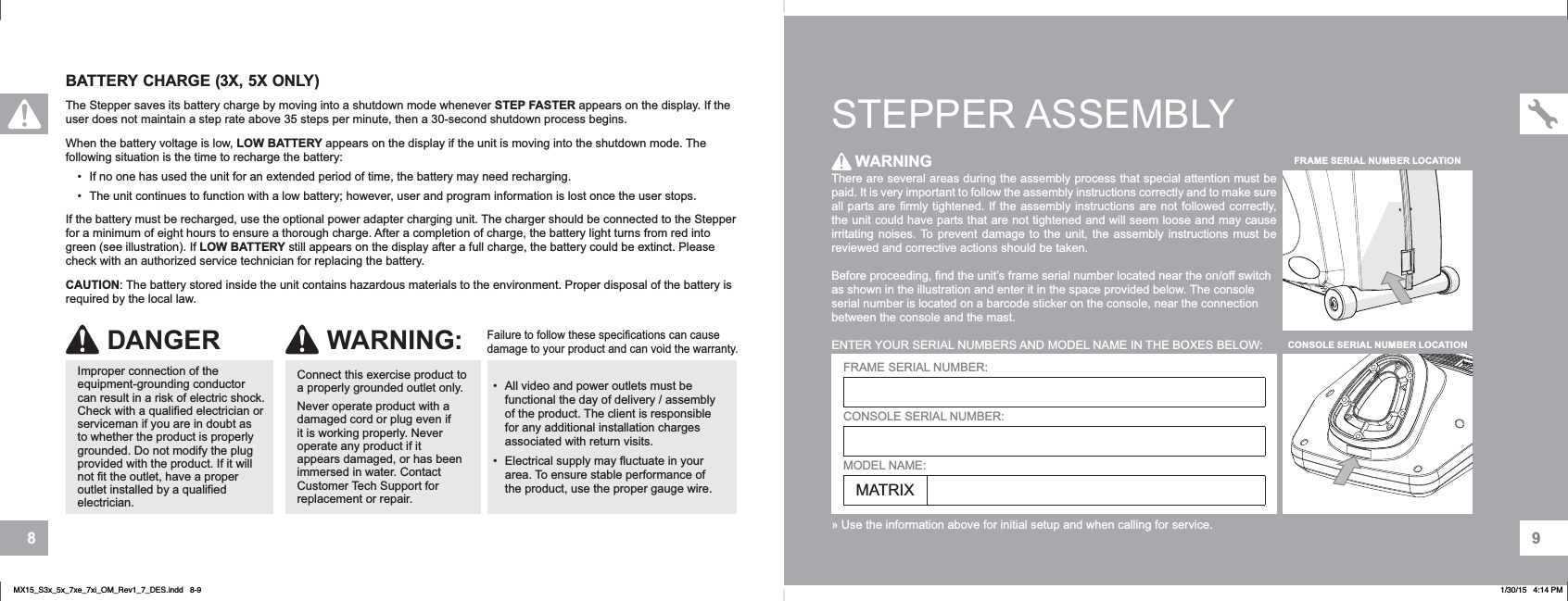 98BATTERY CHARGE (3X, 5X ONLY)The Stepper saves its battery charge by moving into a shutdown mode whenever STEP FASTER appears on the display. If the user does not maintain a step rate above 35 steps per minute, then a 30-second shutdown process begins.When the battery voltage is low, LOW BATTERY appears on the display if the unit is moving into the shutdown mode. The following situation is the time to recharge the battery:• If no one has used the unit for an extended period of time, the battery may need recharging. • The unit continues to function with a low battery; however, user and program information is lost once the user stops.If the battery must be recharged, use the optional power adapter charging unit. The charger should be connected to the Stepper for a minimum of eight hours to ensure a thorough charge. After a completion of charge, the battery light turns from red into green (see illustration). If LOW BATTERY still appears on the display after a full charge, the battery could be extinct. Please check with an authorized service technician for replacing the battery.CAUTION: The battery stored inside the unit contains hazardous materials to the environment. Proper disposal of the battery is required by the local law.• All video and power outlets must be functional the day of delivery / assembly of the product. The client is responsible for any additional installation charges associated with return visits.• Electrical supply may fluctuate in your area. To ensure stable performance of the product, use the proper gauge wire.Failure to follow these specifications can cause damage to your product and can void the warranty.Connect this exercise product to a properly grounded outlet only.Never operate product with a damaged cord or plug even if it is working properly. Never operate any product if it appears damaged, or has been immersed in water. Contact Customer Tech Support for replacement or repair.WARNING:DANGERImproper connection of the equipment-grounding conductor can result in a risk of electric shock. Check with a qualified electrician or serviceman if you are in doubt as to whether the product is properly grounded. Do not modify the plug provided with the product. If it will not fit the outlet, have a proper outlet installed by a qualified electrician.STEPPER ASSEMBLYThere are several areas during the assembly process that special attention must be paid. It is very important to follow the assembly instructions correctly and to make sure all parts are firmly tightened. If the assembly instructions are not followed correctly, the unit could have parts that are not tightened and will seem loose and may cause irritating noises. To prevent damage to the unit, the assembly instructions must be reviewed and corrective actions should be taken.Before proceeding, find the unit’s frame serial number located near the on/off switch as shown in the illustration and enter it in the space provided below. The console serial number is located on a barcode sticker on the console, near the connection between the console and the mast.ENTER YOUR SERIAL NUMBERS AND MODEL NAME IN THE BOXES BELOW:» Use the information above for initial setup and when calling for service.WARNINGFRAME SERIAL NUMBER:CONSOLE SERIAL NUMBER:MODEL NAME:MATRIXCONSOLE SERIAL NUMBER LOCATIONFRAME SERIAL NUMBER LOCATIONMX15_S3x_5x_7xe_7xi_OM_Rev1_7_DES.indd   8-9 1/30/15   4:14 PM