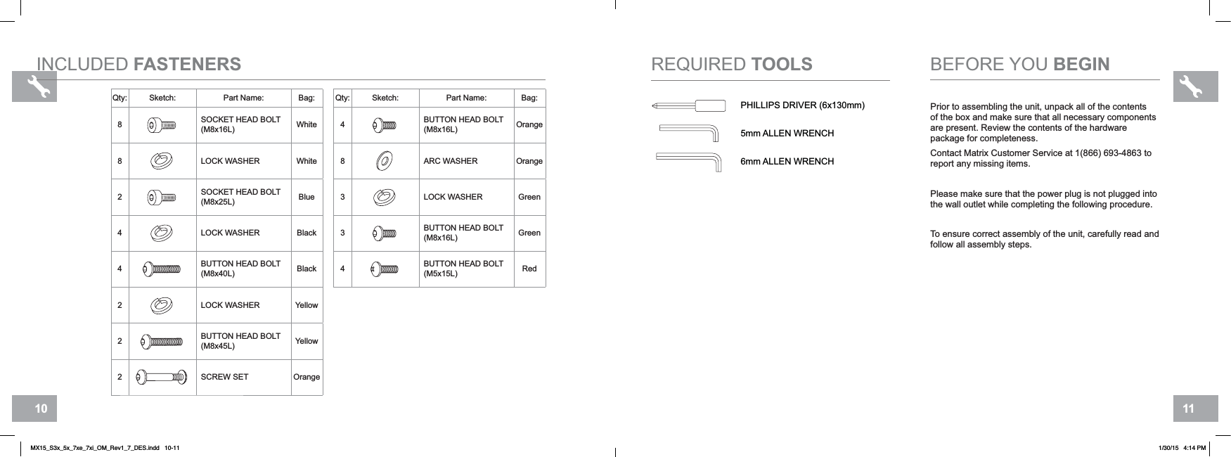 1110INCLUDED FASTENERS6mm ALLEN WRENCHPHILLIPS DRIVER (6x130mm)5mm ALLEN WRENCHREQUIRED TOOLSPrior to assembling the unit, unpack all of the contents of the box and make sure that all necessary components are present. Review the contents of the hardware package for completeness.Contact Matrix Customer Service at 1(866) 693-4863 to report any missing items.Please make sure that the power plug is not plugged into the wall outlet while completing the following procedure.To ensure correct assembly of the unit, carefully read and follow all assembly steps.BEFORE YOU BEGINQty: Sketch: Part Name: Bag:8SOCKET HEAD BOLT (M8x16L) White8LOCK WASHER White2SOCKET HEAD BOLT (M8x25L) Blue4LOCK WASHER Black4BUTTON HEAD BOLT (M8x40L) Black2LOCK WASHER Yellow2BUTTON HEAD BOLT (M8x45L) Yellow2SCREW SET OrangeQty: Sketch: Part Name: Bag:4BUTTON HEAD BOLT (M8x16L) Orange8ARC WASHER Orange3LOCK WASHER Green3BUTTON HEAD BOLT (M8x16L) Green4BUTTON HEAD BOLT (M5x15L) RedMX15_S3x_5x_7xe_7xi_OM_Rev1_7_DES.indd   10-11 1/30/15   4:14 PM