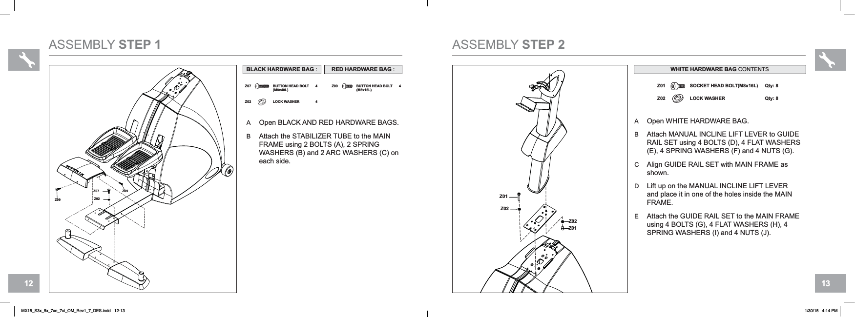 13126Z01Z02Z02Z01Z02Z01LOCK WASHER Qty: 8SOCKET HEAD BOLT(M8x16L) Qty: 8ASSEMBLY STEP 2AOpen WHITE HARDWARE BAG.BAttach MANUAL INCLINE LIFT LEVER to GUIDERAIL SET using 4 BOLTS (D), 4 FLAT WASHERS (E), 4 SPRING WASHERS (F) and 4 NUTS (G).CAlign GUIDE RAIL SET with MAIN FRAME as shown.DLift up on the MANUAL INCLINE LIFT LEVERand place it in one of the holes inside the MAINFRAME.EAttach the GUIDE RAIL SET to the MAIN FRAMEusing 4 BOLTS (G), 4 FLAT WASHERS (H), 4 SPRING WASHERS (I) and 4 NUTS (J).WHITE HARDWARE BAG CONTENTSASSEMBLY STEP 1AOpen BLACK AND RED HARDWARE BAGS.BAttach the STABILIZER TUBE to the MAINFRAME using 2 BOLTS (A), 2 SPRINGWASHERS (B) and 2 ARC WASHERS (C) oneach side.Z07 4 Z09 BUTTON HEAD BOLT(M5x15L)4BUTTON HEAD BOLT(M8x40L)Z02 LOCK WASHER 4BLACK HARDWARE BAG :Z09Z09Z02Z07RED HARDWARE BAG :MX15_S3x_5x_7xe_7xi_OM_Rev1_7_DES.indd   12-13 1/30/15   4:14 PM