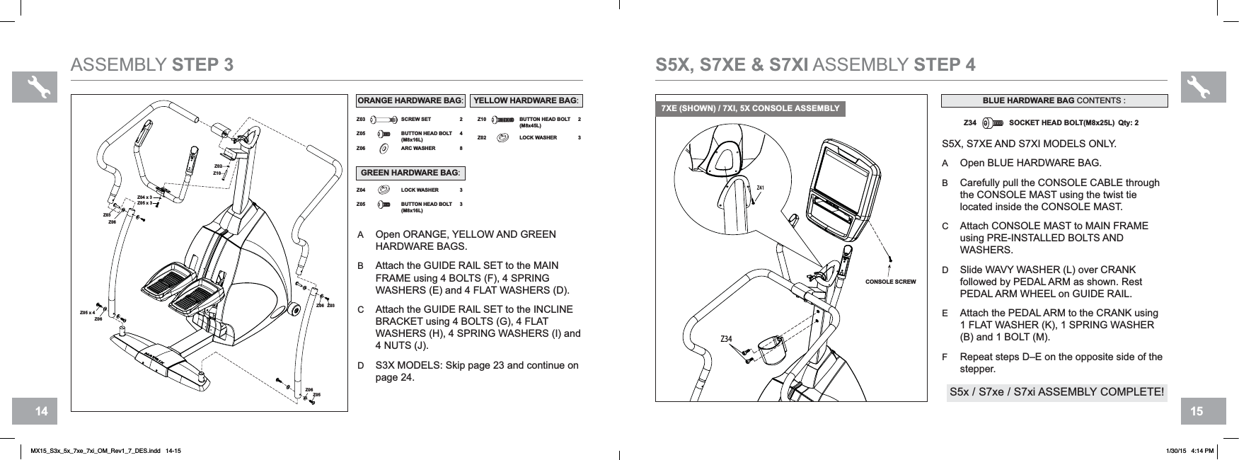 15146Z41Z34CONSOLE SCREWS5X, S7XE &amp; S7XI ASSEMBLY STEP 4S5X, S7XE AND S7XI MODELS ONLY.AOpen BLUE HARDWARE BAG.BCarefully pull the CONSOLE CABLE through the CONSOLE MAST using the twist tie located inside the CONSOLE MAST.CAttach CONSOLE MAST to MAIN FRAMEusing PRE-INSTALLED BOLTS AND WASHERS.DSlide WAVY WASHER (L) over CRANKfollowed by PEDAL ARM as shown. Rest PEDAL ARM WHEEL on GUIDE RAIL.EAttach the PEDAL ARM to the CRANK using 1 FLAT WASHER (K), 1 SPRING WASHER (B) and 1 BOLT (M).FRepeat steps D–E on the opposite side of the stepper.Z34 SOCKET HEAD BOLT(M8x25L) Qty: 2BLUE HARDWARE BAG CONTENTS :ASSEMBLY STEP 3AOpen ORANGE, YELLOW AND GREEN HARDWARE BAGS.BAttach the GUIDE RAIL SET to the MAINFRAME using 4 BOLTS (F), 4 SPRINGWASHERS (E) and 4 FLAT WASHERS (D).CAttach the GUIDE RAIL SET to the INCLINEBRACKET using 4 BOLTS (G), 4 FLAT WASHERS (H), 4 SPRING WASHERS (I) and 4 NUTS (J).DS3X MODELS: Skip page 23 and continue on page 24.6Z04 x 3Z05 x 3Z03Z06Z05 x 4Z03Z06Z05Z06Z06Z10Z02Z06 ARC WASHER 8Z03Z05 BUTTON HEAD BOLT(M8x16L)24SCREW SET Z10 BUTTON HEAD BOLT(M8x45L)2Z02 LOCK WASHER 3Z04Z05 BUTTON HEAD BOLT(M8x16L)33LOCK WASHERORANGE HARDWARE BAG:S5x / S7xe / S7xi ASSEMBLY COMPLETE!7XE (SHOWN) / 7XI, 5X CONSOLE ASSEMBLYYELLOW HARDWARE BAG:GREEN HARDWARE BAG:MX15_S3x_5x_7xe_7xi_OM_Rev1_7_DES.indd   14-15 1/30/15   4:14 PM