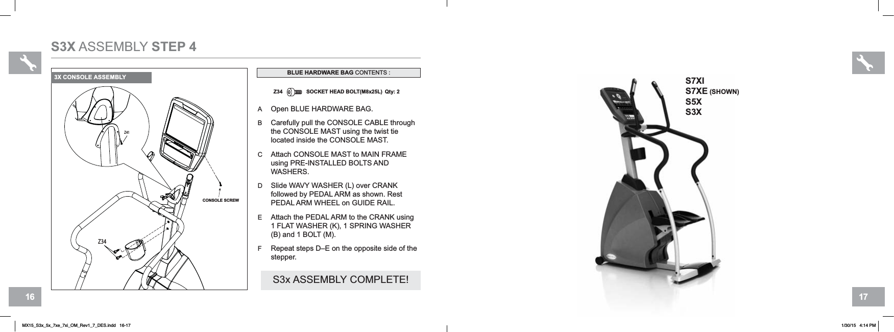 17166Z41Z34CONSOLE SCREWS3X ASSEMBLY STEP 4AOpen BLUE HARDWARE BAG.BCarefully pull the CONSOLE CABLE through the CONSOLE MAST using the twist tie located inside the CONSOLE MAST.CAttach CONSOLE MAST to MAIN FRAMEusing PRE-INSTALLED BOLTS AND WASHERS.DSlide WAVY WASHER (L) over CRANKfollowed by PEDAL ARM as shown. Rest PEDAL ARM WHEEL on GUIDE RAIL.EAttach the PEDAL ARM to the CRANK using 1 FLAT WASHER (K), 1 SPRING WASHER (B) and 1 BOLT (M).FRepeat steps D–E on the opposite side of the stepper.Z34 SOCKET HEAD BOLT(M8x25L) Qty: 2BLUE HARDWARE BAG CONTENTS :S3x ASSEMBLY COMPLETE!3X CONSOLE ASSEMBLY S7XIS7XE (SHOWN)S5XS3XMX15_S3x_5x_7xe_7xi_OM_Rev1_7_DES.indd   16-17 1/30/15   4:14 PM