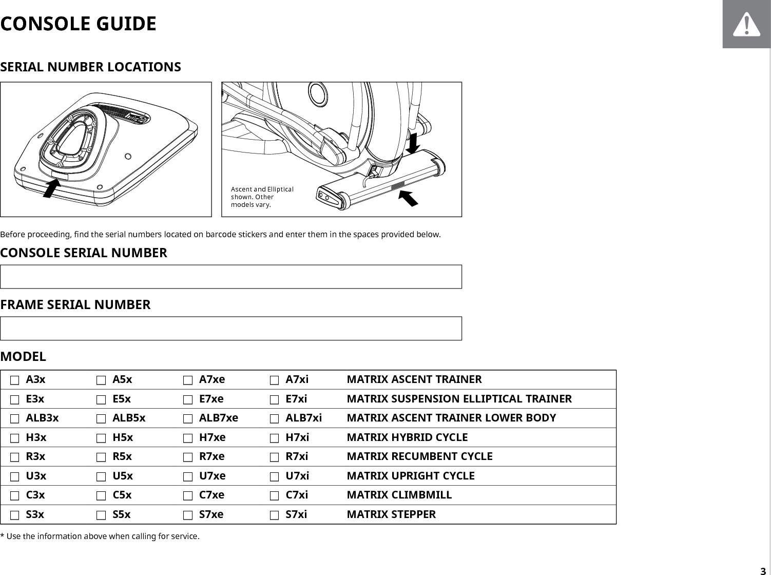 3Ascent and Elliptical shown. Other models vary.CONSOLE GUIDEBefore proceeding, nd the serial numbers located on barcode stickers and enter them in the spaces provided below. CONSOLE SERIAL NUMBERFRAME SERIAL NUMBERMODEL  FA3x  FA5x  FA7xe  FA7xi MATRIX ASCENT TRAINER FE3x  FE5x  FE7xe  FE7xi MATRIX SUSPENSION ELLIPTICAL TRAINER FALB3x  FALB5x  FALB7xe  FALB7xi MATRIX ASCENT TRAINER LOWER BODY FH3x  FH5x  FH7xe  FH7xi MATRIX HYBRID CYCLE FR3x  FR5x  FR7xe  FR7xi MATRIX RECUMBENT CYCLE FU3x  FU5x  FU7xe  FU7xi MATRIX UPRIGHT CYCLE FC3x  FC5x  FC7xe  FC7xi MATRIX CLIMBMILL FS3x  FS5x  FS7xe  FS7xi MATRIX STEPPER* Use the information above when calling for service.SERIAL NUMBER LOCATIONS