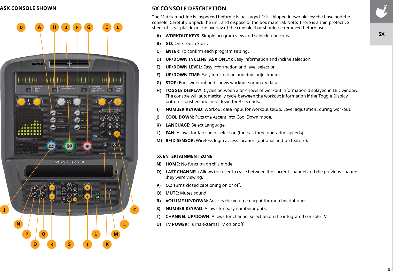 55X CONSOLE DESCRIPTIONThe Matrix machine is inspected before it is packaged. It is shipped in two pieces: the base and the console. Carefully unpack the unit and dispose of the box material. Note: There is a thin protective sheet of clear plastic on the overlay of the console that should be removed before use.A)  WORKOUT KEYS: Simple program view and selection buttons.B)  GO: One Touch Start.C)  ENTER: To confirm each program setting.D)  UP/DOWN INCLINE (A5X ONLY): Easy information and incline selection.E)  UP/DOWN LEVEL: Easy information and level selection.F)  UP/DOWN TIME: Easy information and time adjustment.G)  STOP: Ends workout and shows workout summary data.H)  TOGGLE DISPLAY: Cycles between 2 or 4 rows of workout information displayed in LED window. The console will automatically cycle between the workout information if the Toggle Display button is pushed and held down for 3 seconds.I)  NUMBER KEYPAD: Workout data input for workout setup. Level adjustment during workout.J)  COOL DOWN: Puts the Ascent into Cool Down mode.K)  LANGUAGE: Select Language.L)  FAN: Allows for fan speed selection (fan has three operating speeds).M)  RFID SENSOR: Wireless login access location (optional add-on feature).5X ENTERTAINMENT ZONEN)  HOME: No function on this model.O)  LAST CHANNEL: Allows the user to cycle between the current channel and the previous channel they were viewing. P)  CC: Turns closed captioning on or off.Q)  MUTE: Mutes sound.R)  VOLUME UP/DOWN: Adjusts the volume output through headphones.S)  NUMBER KEYPAD: Allows for easy number inputs.T)  CHANNEL UP/DOWN: Allows for channel selection on the integrated console TV.U)  TV POWER: Turns external TV on or off.HSA5X CONSOLE SHOWNED FTJMLKCA B GURQOPNI5X