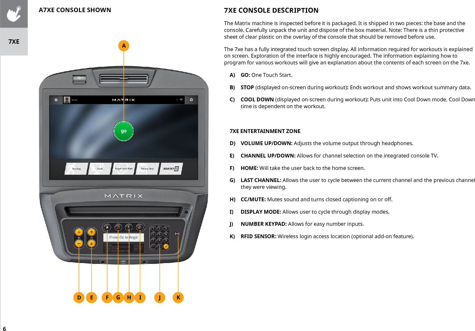 67XE CONSOLE DESCRIPTIONThe Matrix machine is inspected before it is packaged. It is shipped in two pieces: the base and the console. Carefully unpack the unit and dispose of the box material. Note: There is a thin protective sheet of clear plastic on the overlay of the console that should be removed before use.The 7xe has a fully integrated touch screen display. All information required for workouts is explained on screen. Exploration of the interface is highly encouraged. The information explaining how to program for various workouts will give an explanation about the contents of each screen on the 7xe.A)  GO: One Touch Start.B)  STOP (displayed on-screen during workout): Ends workout and shows workout summary data.C)  COOL DOWN (displayed on-screen during workout): Puts unit into Cool Down mode. Cool Down time is dependent on the workout.7XE ENTERTAINMENT ZONED)  VOLUME UP/DOWN: Adjusts the volume output through headphones.E)  CHANNEL UP/DOWN: Allows for channel selection on the integrated console TV.F)  HOME: Will take the user back to the home screen.G)  LAST CHANNEL: Allows the user to cycle between the current channel and the previous channel they were viewing.H)  CC/MUTE: Mutes sound and turns closed captioning on or off.I)  DISPLAY MODE: Allows user to cycle through display modes.J)  NUMBER KEYPAD: Allows for easy number inputs.K)  RFID SENSOR: Wireless login access location (optional add-on feature).AF IG HED JA7XE CONSOLE SHOWNK7XE