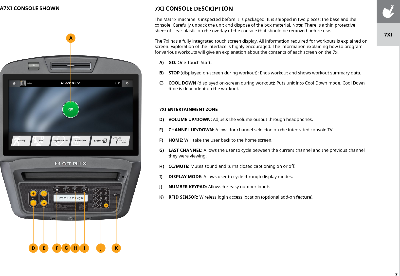 7AF IG HED J K7XI CONSOLE DESCRIPTIONThe Matrix machine is inspected before it is packaged. It is shipped in two pieces: the base and the console. Carefully unpack the unit and dispose of the box material. Note: There is a thin protective sheet of clear plastic on the overlay of the console that should be removed before use.The 7xi has a fully integrated touch screen display. All information required for workouts is explained on screen. Exploration of the interface is highly encouraged. The information explaining how to program for various workouts will give an explanation about the contents of each screen on the 7xi.A)  GO: One Touch Start.B)  STOP (displayed on-screen during workout): Ends workout and shows workout summary data.C)  COOL DOWN (displayed on-screen during workout): Puts unit into Cool Down mode. Cool Down time is dependent on the workout.7XI ENTERTAINMENT ZONED)  VOLUME UP/DOWN: Adjusts the volume output through headphones.E)  CHANNEL UP/DOWN: Allows for channel selection on the integrated console TV.F)  HOME: Will take the user back to the home screen.G)  LAST CHANNEL: Allows the user to cycle between the current channel and the previous channel they were viewing.H)  CC/MUTE: Mutes sound and turns closed captioning on or off.I)  DISPLAY MODE: Allows user to cycle through display modes.J)  NUMBER KEYPAD: Allows for easy number inputs.K)  RFID SENSOR: Wireless login access location (optional add-on feature).A7XI CONSOLE SHOWN7XI