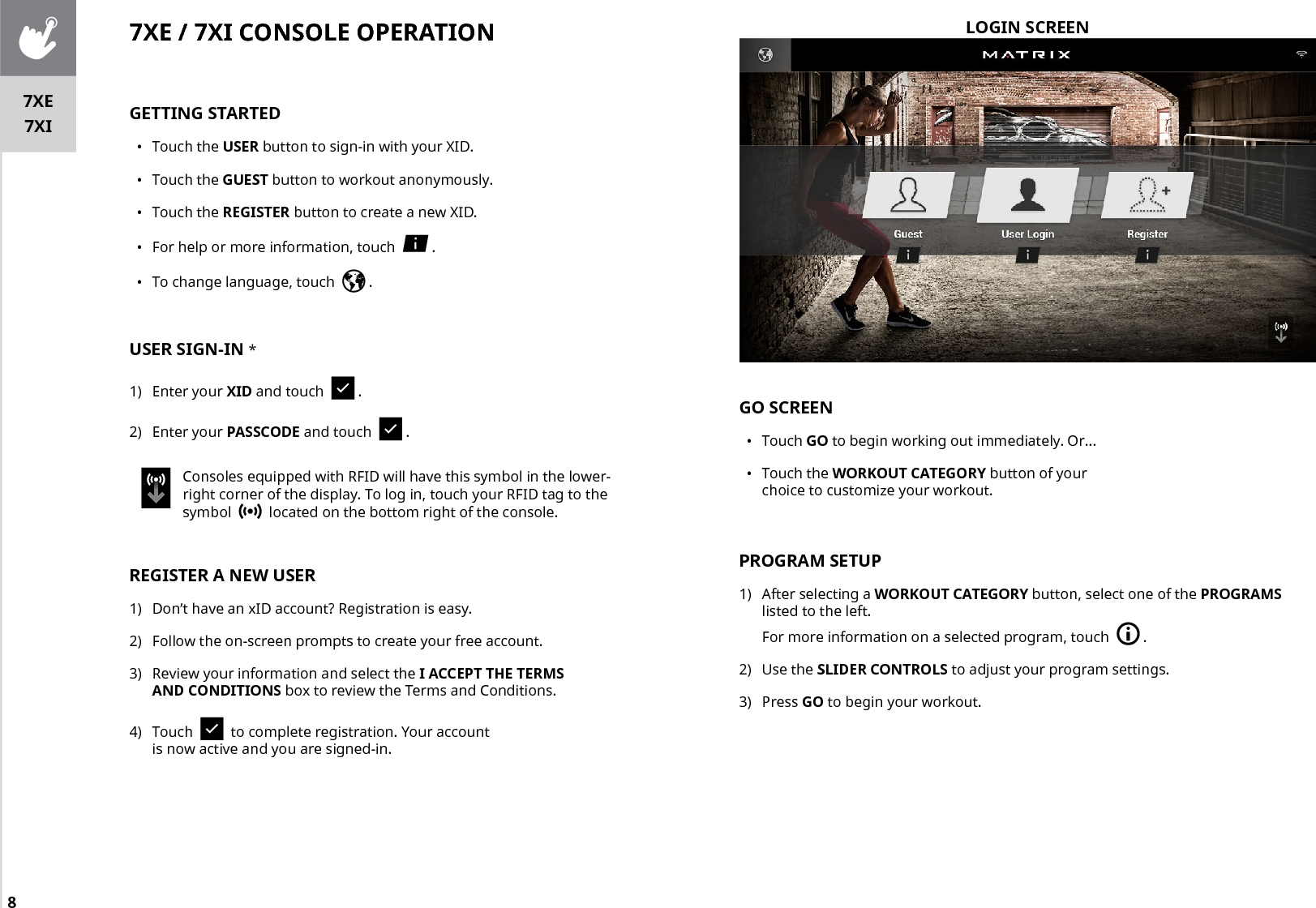 8LOGIN SCREEN7XE / 7XI CONSOLE OPERATIONGETTING STARTED•  Touch the USER button to sign-in with your XID.•  Touch the GUEST button to workout anonymously.•  Touch the REGISTER button to create a new XID.•  For help or more information, touch    .•  To change language, touch    .USER SIGN-IN *1)  Enter your XID and touch    .2)  Enter your PASSCODE and touch    .Consoles equipped with RFID will have this symbol in the lower-right corner of the display. To log in, touch your RFID tag to the symbol     located on the bottom right of the console.REGISTER A NEW USER1)  Don’t have an xID account? Registration is easy.2)  Follow the on-screen prompts to create your free account.3)  Review your information and select the I ACCEPT THE TERMS AND CONDITIONS box to review the Terms and Conditions.4)  Touch     to complete registration. Your account is now active and you are signed-in.GO SCREEN•  Touch GO to begin working out immediately. Or...•  Touch the WORKOUT CATEGORY button of your choice to customize your workout.PROGRAM SETUP1)  After selecting a WORKOUT CATEGORY button, select one of the PROGRAMS listed to the left. For more information on a selected program, touch    .2)  Use the SLIDER CONTROLS to adjust your program settings. 3)  Press GO to begin your workout.7XE7XI