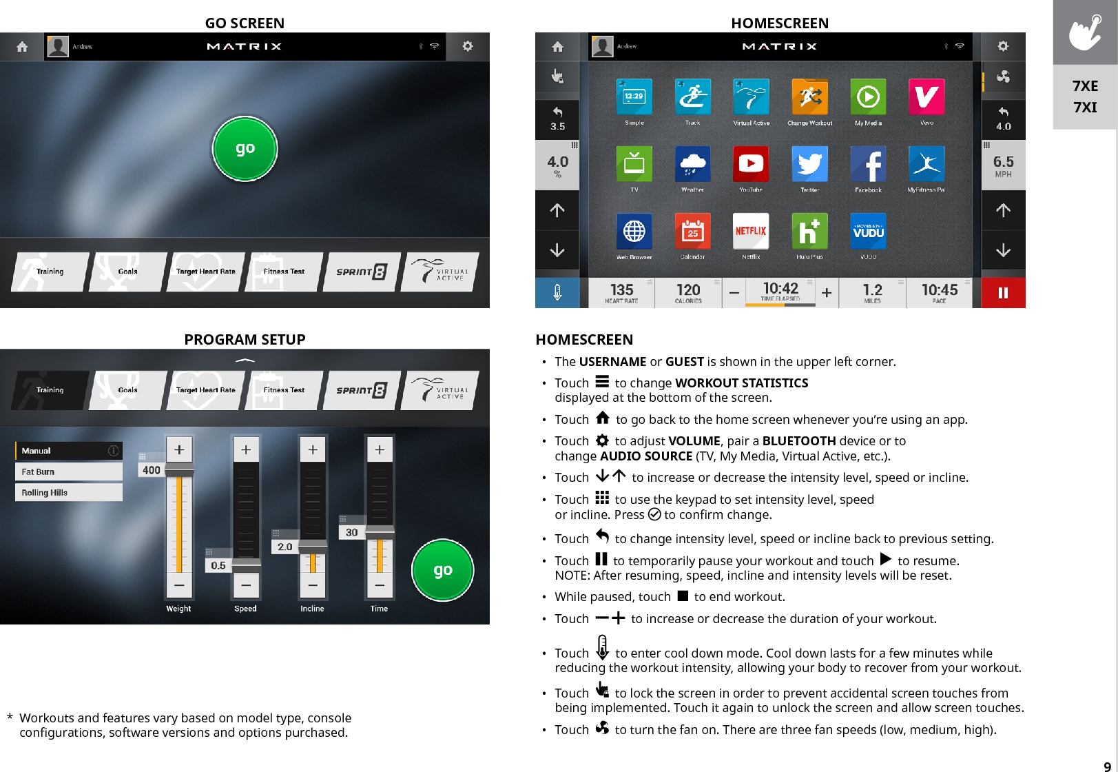 9GO SCREENHOMESCREEN•  The USERNAME or GUEST is shown in the upper left corner.•  Touch     to change WORKOUT STATISTICS displayed at the bottom of the screen.•  Touch     to go back to the home screen whenever you’re using an app.•  Touch     to adjust VOLUME, pair a BLUETOOTH device or to change AUDIO SOURCE (TV, My Media, Virtual Active, etc.). •  Touch       to increase or decrease the intensity level, speed or incline.•  Touch     to use the keypad to set intensity level, speed or incline. Press  to confirm change.•  Touch     to change intensity level, speed or incline back to previous setting.•  Touch     to temporarily pause your workout and touch     to resume. NOTE: After resuming, speed, incline and intensity levels will be reset.   •  While paused, touch     to end workout.•  Touch      to increase or decrease the duration of your workout.•  Touch     to enter cool down mode. Cool down lasts for a few minutes while reducing the workout intensity, allowing your body to recover from your workout. •  Touch     to lock the screen in order to prevent accidental screen touches from being implemented. Touch it again to unlock the screen and allow screen touches.  •  Touch     to turn the fan on. There are three fan speeds (low, medium, high).HOMESCREENPROGRAM SETUP*  Workouts and features vary based on model type, console configurations, software versions and options purchased.7XE7XI