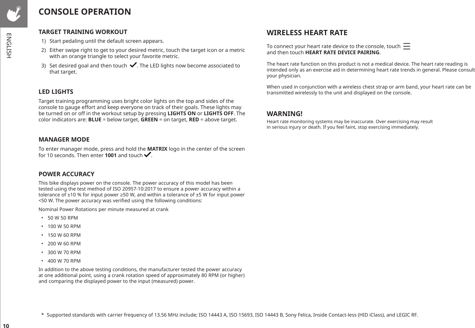 10WIRELESS HEART RATETo connect your heart rate device to the console, touch     and then touch HEART RATE DEVICE PAIRING.The heart rate function on this product is not a medical device. The heart rate reading is intended only as an exercise aid in determining heart rate trends in general. Please consult your physician.When used in conjunction with a wireless chest strap or arm band, your heart rate can be transmitted wirelessly to the unit and displayed on the console. WARNING!Heart rate monitoring systems may be inaccurate. Over exercising may result in serious injury or death. If you feel faint, stop exercising immediately.*  Supported standards with carrier frequency of 13.56 MHz include; ISO 14443 A, ISO 15693, ISO 14443 B, Sony Felica, Inside Contact-less (HID iClass), and LEGIC RF.TARGET TRAINING WORKOUT1)  Start pedaling until the default screen appears.2)  Either swipe right to get to your desired metric, touch the target icon or a metric with an orange triangle to select your favorite metric.3)  Set desired goal and then touch   . The LED lights now become associated to that target.LED LIGHTSTarget training programming uses bright color lights on the top and sides of the console to gauge effort and keep everyone on track of their goals. These lights may be turned on or off in the workout setup by pressing LIGHTS ON or LIGHTS OFF. The color indicators are: BLUE = below target, GREEN = on target, RED = above target.MANAGER MODETo enter manager mode, press and hold the MATRIX logo in the center of the screen for 10 seconds. Then enter 1001 and touch  .POWER ACCURACYThis bike displays power on the console. The power accuracy of this model has been tested using the test method of ISO 20957-10:2017 to ensure a power accuracy within a tolerance of ±10 % for input power ≥50 W, and within a tolerance of ±5 W for input power &lt;50 W. The power accuracy was verified using the following conditions:Nominal Power Rotations per minute measured at crank•  50 W 50 RPM•  100 W 50 RPM•  150 W 60 RPM•  200 W 60 RPM•  300 W 70 RPM•  400 W 70 RPMIn addition to the above testing conditions, the manufacturer tested the power accuracy at one additional point, using a crank rotation speed of approximately 80 RPM (or higher) and comparing the displayed power to the input (measured) power.CONSOLE OPERATIONENGLISH
