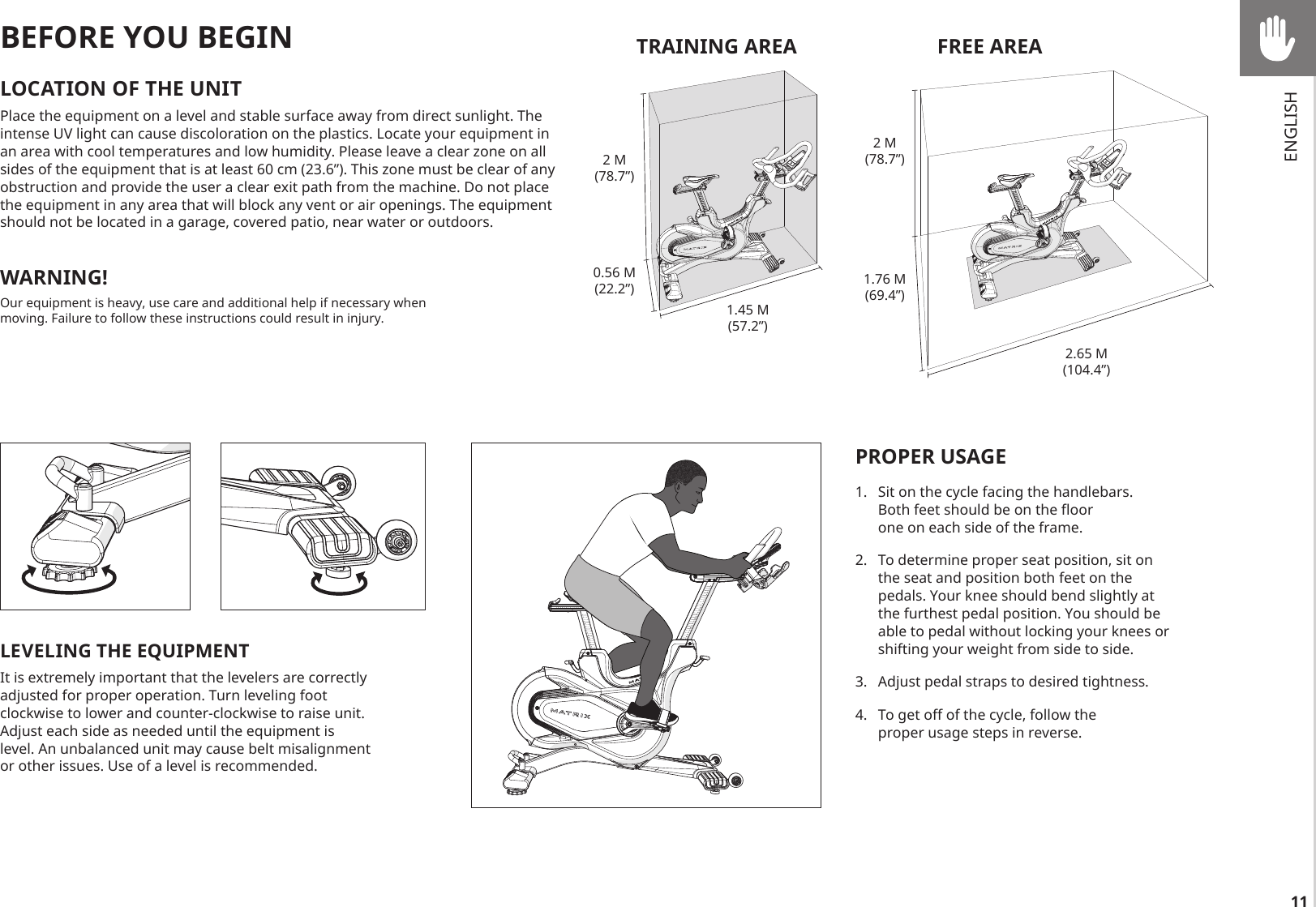 11LEVELING THE EQUIPMENTIt is extremely important that the levelers are correctly adjusted for proper operation. Turn leveling foot clockwise to lower and counter-clockwise to raise unit. Adjust each side as needed until the equipment is level. An unbalanced unit may cause belt misalignment or other issues. Use of a level is recommended.BEFORE YOU BEGINLOCATION OF THE UNITPlace the equipment on a level and stable surface away from direct sunlight. The intense UV light can cause discoloration on the plastics. Locate your equipment in an area with cool temperatures and low humidity. Please leave a clear zone on all sides of the equipment that is at least 60 cm (23.6”). This zone must be clear of any obstruction and provide the user a clear exit path from the machine. Do not place the equipment in any area that will block any vent or air openings. The equipment should not be located in a garage, covered patio, near water or outdoors.WARNING!Our equipment is heavy, use care and additional help if necessary when moving. Failure to follow these instructions could result in injury.PROPER USAGE1.  Sit on the cycle facing the handlebars. Both feet should be on the floor one on each side of the frame. 2.  To determine proper seat position, sit on the seat and position both feet on the pedals. Your knee should bend slightly at the furthest pedal position. You should be able to pedal without locking your knees or shifting your weight from side to side.3.  Adjust pedal straps to desired tightness.4.  To get off of the cycle, follow the proper usage steps in reverse.TRAINING AREA2 M(78.7”)0.56 M(22.2”)1.45 M(57.2”)FREE AREA2 M(78.7”)1.76 M(69.4”)2.65 M(104.4”)ENGLISH