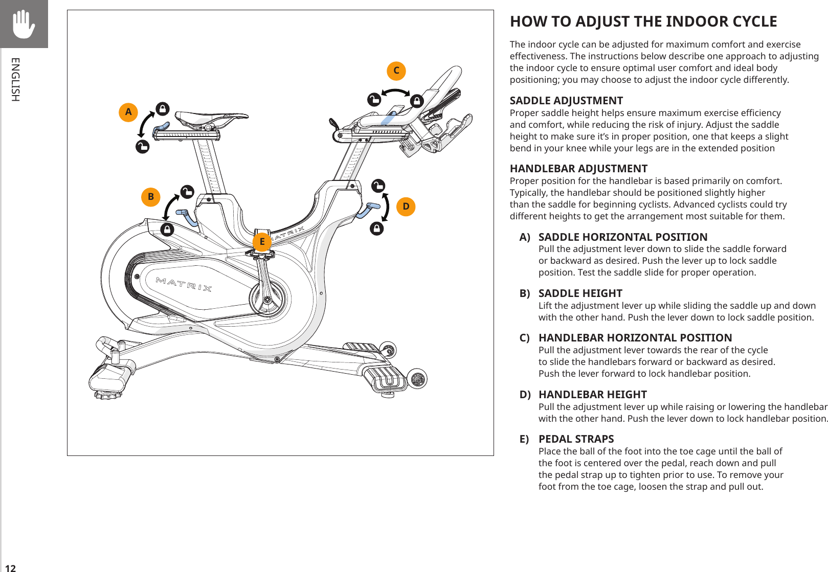 12ENGLISHABCDEHOW TO ADJUST THE INDOOR CYCLEThe indoor cycle can be adjusted for maximum comfort and exercise effectiveness. The instructions below describe one approach to adjusting the indoor cycle to ensure optimal user comfort and ideal body positioning; you may choose to adjust the indoor cycle differently. SADDLE ADJUSTMENT Proper saddle height helps ensure maximum exercise efficiency and comfort, while reducing the risk of injury. Adjust the saddle height to make sure it’s in proper position, one that keeps a slight bend in your knee while your legs are in the extended positionHANDLEBAR ADJUSTMENT Proper position for the handlebar is based primarily on comfort. Typically, the handlebar should be positioned slightly higher than the saddle for beginning cyclists. Advanced cyclists could try different heights to get the arrangement most suitable for them.A)  SADDLE HORIZONTAL POSITION Pull the adjustment lever down to slide the saddle forward or backward as desired. Push the lever up to lock saddle position. Test the saddle slide for proper operation.B)  SADDLE HEIGHT Lift the adjustment lever up while sliding the saddle up and down with the other hand. Push the lever down to lock saddle position.C)  HANDLEBAR HORIZONTAL POSITION Pull the adjustment lever towards the rear of the cycle to slide the handlebars forward or backward as desired. Push the lever forward to lock handlebar position.D)  HANDLEBAR HEIGHT Pull the adjustment lever up while raising or lowering the handlebar with the other hand. Push the lever down to lock handlebar position.E)  PEDAL STRAPS Place the ball of the foot into the toe cage until the ball of the foot is centered over the pedal, reach down and pull the pedal strap up to tighten prior to use. To remove your foot from the toe cage, loosen the strap and pull out.