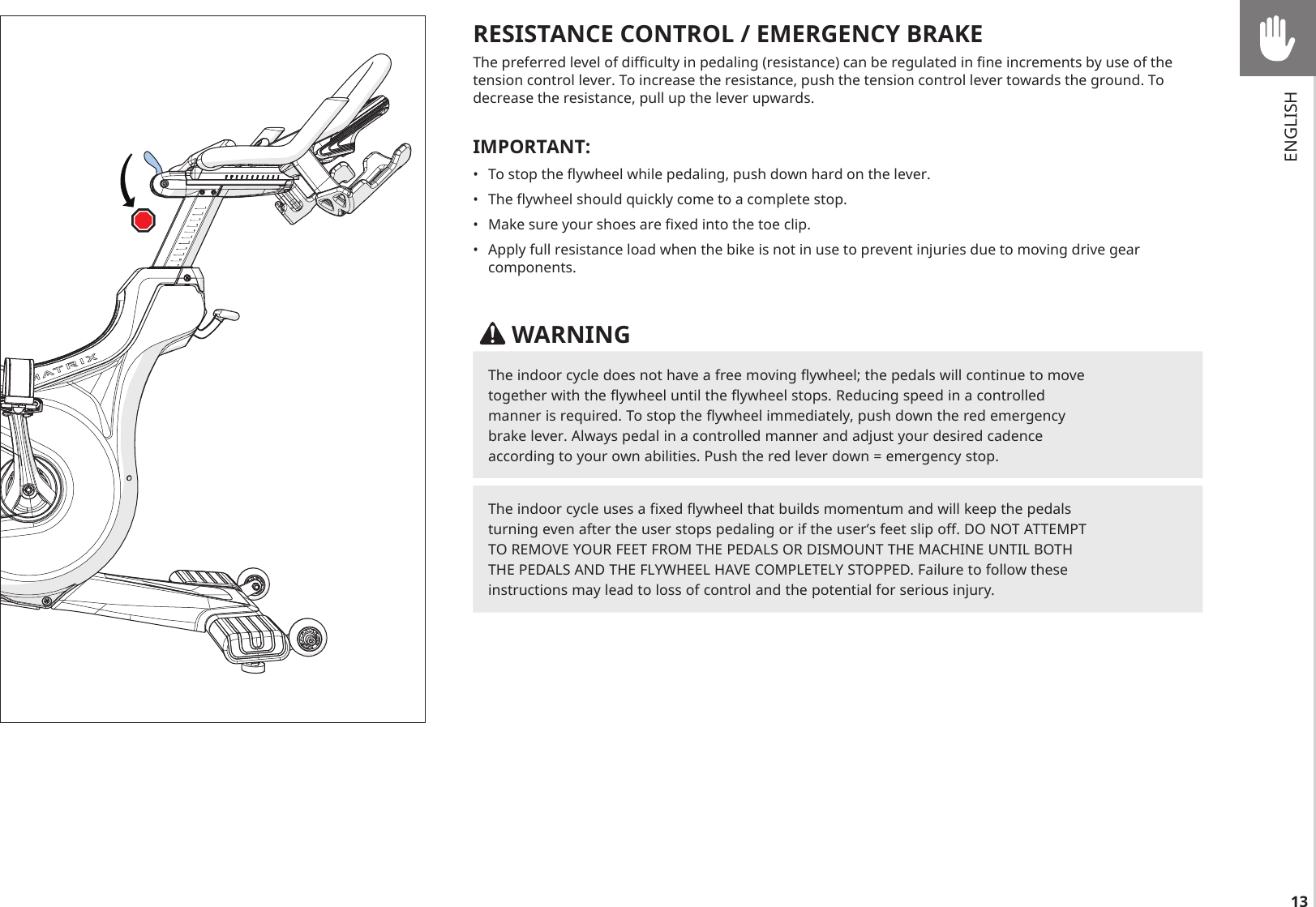 13RESISTANCE CONTROL / EMERGENCY BRAKEThe preferred level of difficulty in pedaling (resistance) can be regulated in fine increments by use of the tension control lever. To increase the resistance, push the tension control lever towards the ground. To decrease the resistance, pull up the lever upwards.IMPORTANT:•  To stop the flywheel while pedaling, push down hard on the lever.•  The flywheel should quickly come to a complete stop.•  Make sure your shoes are fixed into the toe clip.•  Apply full resistance load when the bike is not in use to prevent injuries due to moving drive gear components. WARNINGThe indoor cycle does not have a free moving flywheel; the pedals will continue to move together with the flywheel until the flywheel stops. Reducing speed in a controlled manner is required. To stop the flywheel immediately, push down the red emergency brake lever. Always pedal in a controlled manner and adjust your desired cadence according to your own abilities. Push the red lever down = emergency stop.The indoor cycle uses a fixed flywheel that builds momentum and will keep the pedals turning even after the user stops pedaling or if the user’s feet slip off. DO NOT ATTEMPT TO REMOVE YOUR FEET FROM THE PEDALS OR DISMOUNT THE MACHINE UNTIL BOTH THE PEDALS AND THE FLYWHEEL HAVE COMPLETELY STOPPED. Failure to follow these instructions may lead to loss of control and the potential for serious injury.ENGLISH