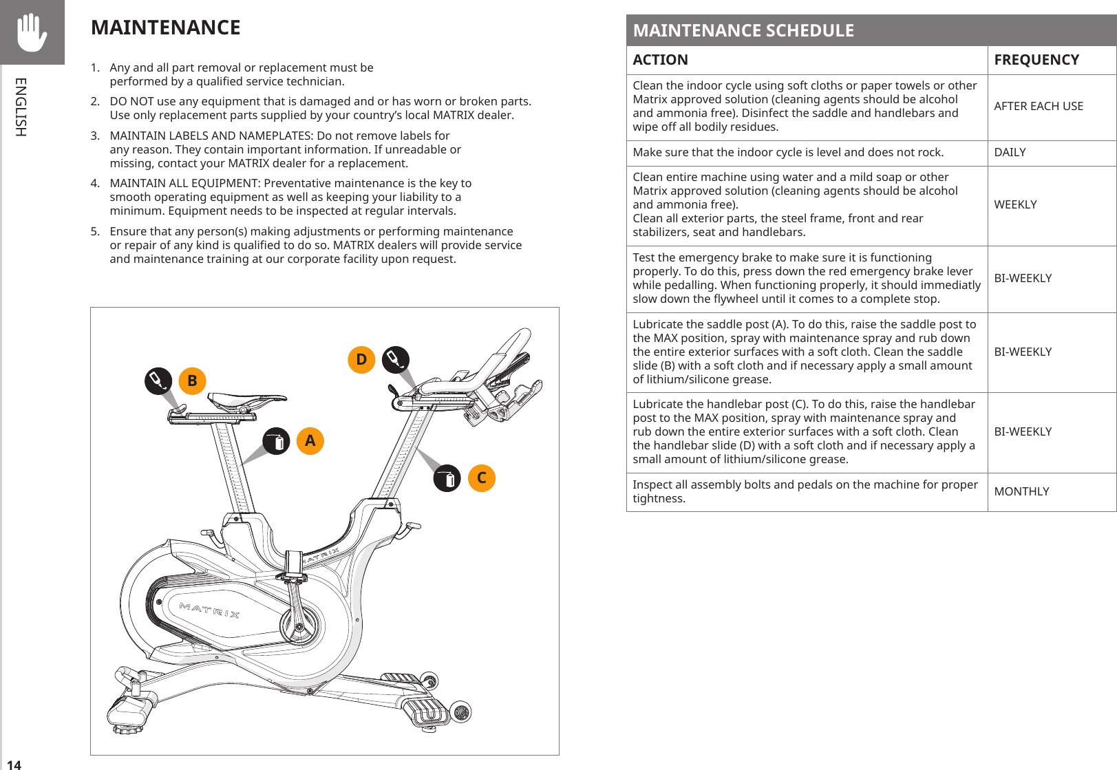 14ENGLISHMAINTENANCE SCHEDULEACTION FREQUENCYClean the indoor cycle using soft cloths or paper towels or other Matrix approved solution (cleaning agents should be alcohol and ammonia free). Disinfect the saddle and handlebars and wipe off all bodily residues.AFTER EACH USEMake sure that the indoor cycle is level and does not rock. DAILYClean entire machine using water and a mild soap or other Matrix approved solution (cleaning agents should be alcohol and ammonia free).Clean all exterior parts, the steel frame, front and rear stabilizers, seat and handlebars.WEEKLYTest the emergency brake to make sure it is functioning properly. To do this, press down the red emergency brake lever while pedalling. When functioning properly, it should immediatly slow down the ywheel until it comes to a complete stop.BI-WEEKLYLubricate the saddle post (A). To do this, raise the saddle post to the MAX position, spray with maintenance spray and rub down the entire exterior surfaces with a soft cloth. Clean the saddle slide (B) with a soft cloth and if necessary apply a small amount of lithium/silicone grease.BI-WEEKLYLubricate the handlebar post (C). To do this, raise the handlebar post to the MAX position, spray with maintenance spray and rub down the entire exterior surfaces with a soft cloth. Clean the handlebar slide (D) with a soft cloth and if necessary apply a small amount of lithium/silicone grease.BI-WEEKLYInspect all assembly bolts and pedals on the machine for proper tightness. MONTHLYMAINTENANCE 1.  Any and all part removal or replacement must be performed by a qualied service technician. 2.  DO NOT use any equipment that is damaged and or has worn or broken parts. Use only replacement parts supplied by your country’s local MATRIX dealer. 3.  MAINTAIN LABELS AND NAMEPLATES: Do not remove labels for any reason. They contain important information. If unreadable or missing, contact your MATRIX dealer for a replacement.4.  MAINTAIN ALL EQUIPMENT: Preventative maintenance is the key to smooth operating equipment as well as keeping your liability to a minimum. Equipment needs to be inspected at regular intervals. 5.  Ensure that any person(s) making adjustments or performing maintenance or repair of any kind is qualied to do so. MATRIX dealers will provide service and maintenance training at our corporate facility upon request.BADC
