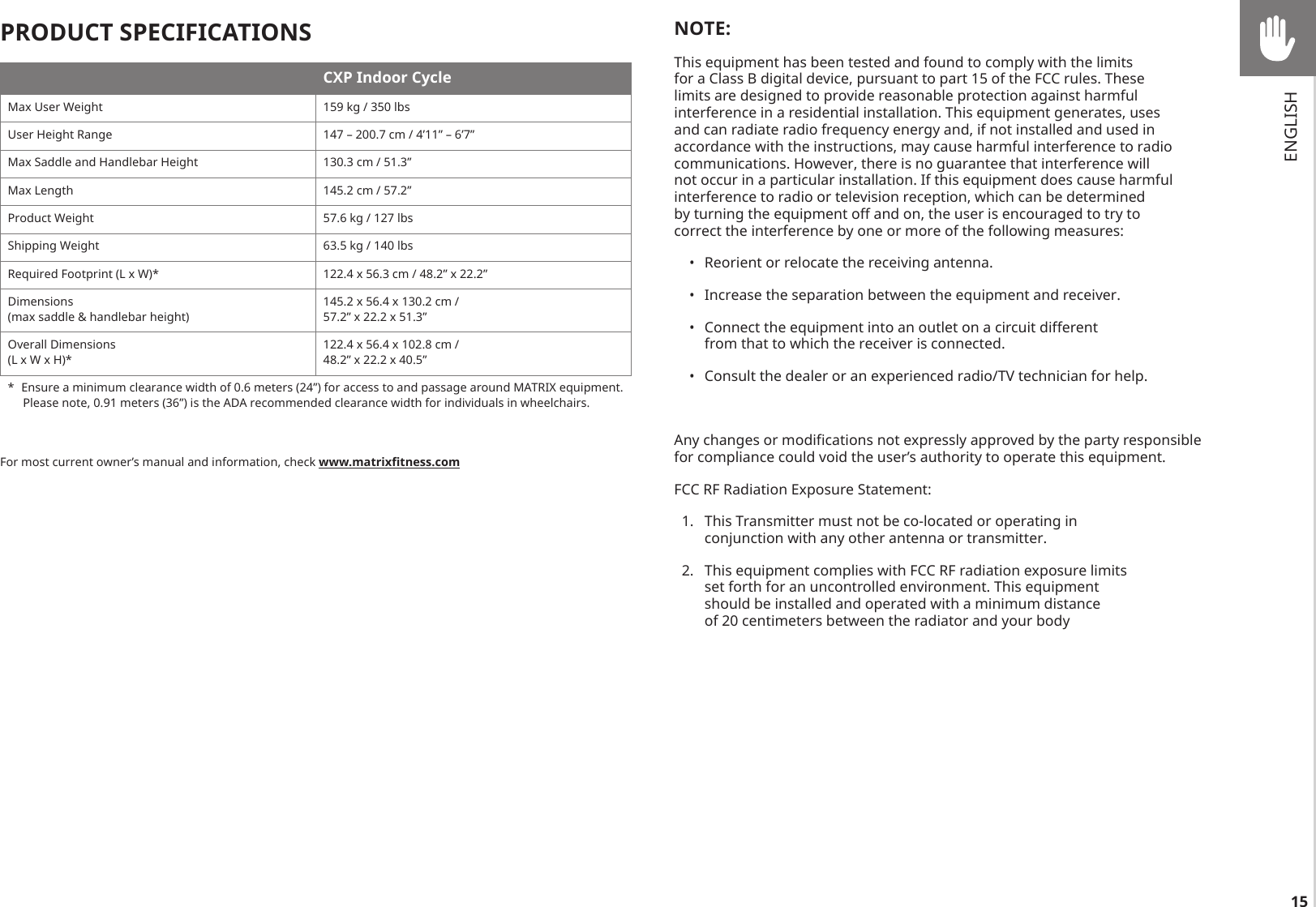 15PRODUCT SPECIFICATIONSCXP Indoor CycleMax User Weight 159 kg / 350 lbsUser Height Range 147 – 200.7 cm / 4’11” – 6’7”Max Saddle and Handlebar Height 130.3 cm / 51.3”Max Length 145.2 cm / 57.2”Product Weight 57.6 kg / 127 lbsShipping Weight 63.5 kg / 140 lbsRequired Footprint (L x W)* 122.4 x 56.3 cm / 48.2” x 22.2”Dimensions  (max saddle &amp; handlebar height)145.2 x 56.4 x 130.2 cm /57.2” x 22.2 x 51.3”Overall Dimensions(L x W x H)*122.4 x 56.4 x 102.8 cm /48.2” x 22.2 x 40.5”*  Ensure a minimum clearance width of 0.6 meters (24”) for access to and passage around MATRIX equipment.  Please note, 0.91 meters (36”) is the ADA recommended clearance width for individuals in wheelchairs.For most current owner’s manual and information, check www.matrixtness.comNOTE:This equipment has been tested and found to comply with the limits for a Class B digital device, pursuant to part 15 of the FCC rules. These limits are designed to provide reasonable protection against harmful interference in a residential installation. This equipment generates, uses and can radiate radio frequency energy and, if not installed and used in accordance with the instructions, may cause harmful interference to radio communications. However, there is no guarantee that interference will not occur in a particular installation. If this equipment does cause harmful interference to radio or television reception, which can be determined by turning the equipment off and on, the user is encouraged to try to correct the interference by one or more of the following measures: •  Reorient or relocate the receiving antenna. •  Increase the separation between the equipment and receiver. •  Connect the equipment into an outlet on a circuit different from that to which the receiver is connected.  •  Consult the dealer or an experienced radio/TV technician for help.  Any changes or modifications not expressly approved by the party responsible for compliance could void the user’s authority to operate this equipment.   FCC RF Radiation Exposure Statement:   1.  This Transmitter must not be co-located or operating in conjunction with any other antenna or transmitter.   2.  This equipment complies with FCC RF radiation exposure limits set forth for an uncontrolled environment. This equipment should be installed and operated with a minimum distance of 20 centimeters between the radiator and your body ENGLISH