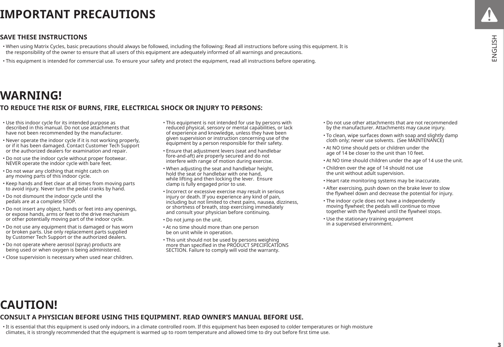 3IMPORTANT PRECAUTIONSSAVE THESE INSTRUCTIONS• When using Matrix Cycles, basic precautions should always be followed, including the following: Read all instructions before using this equipment. It is the responsibility of the owner to ensure that all users of this equipment are adequately informed of all warnings and precautions.• This equipment is intended for commercial use. To ensure your safety and protect the equipment, read all instructions before operating.• Use this indoor cycle for its intended purpose as described in this manual. Do not use attachments that have not been recommended by the manufacturer. • Never operate the indoor cycle if it is not working properly, or if it has been damaged. Contact Customer Tech Support or the authorized dealers for examination and repair. • Do not use the indoor cycle without proper footwear. NEVER operate the indoor cycle with bare feet. • Do not wear any clothing that might catch on any moving parts of this indoor cycle. • Keep hands and feet clear at all times from moving parts to avoid injury. Never turn the pedal cranks by hand. • Do not dismount the indoor cycle until the pedals are at a complete STOP. • Do not insert any object, hands or feet into any openings, or expose hands, arms or feet to the drive mechanism or other potentially moving part of the indoor cycle. • Do not use any equipment that is damaged or has worn or broken parts. Use only replacement parts supplied by Customer Tech Support or the authorized dealers. • Do not operate where aerosol (spray) products are being used or when oxygen is being administered.• Close supervision is necessary when used near children.• This equipment is not intended for use by persons with reduced physical, sensory or mental capabilities, or lack of experience and knowledge, unless they have been given supervision or instruction concerning use of the equipment by a person responsible for their safety.• Ensure that adjustment levers (seat and handlebar fore-and-aft) are properly secured and do not interfere with range of motion during exercise.• When adjusting the seat and handlebar height, hold the seat or handlebar with one hand, while lifting and then locking the lever.  Ensure clamp is fully engaged prior to use. • Incorrect or excessive exercise may result in serious injury or death. If you experience any kind of pain, including but not limited to chest pains, nausea, dizziness, or shortness of breath, stop exercising immediately and consult your physician before continuing.• Do not jump on the unit.• At no time should more than one person be on unit while in operation.• This unit should not be used by persons weighing more than specied in the PRODUCT SPECIFICATIONS SECTION. Failure to comply will void the warranty.CAUTION!CONSULT A PHYSICIAN BEFORE USING THIS EQUIPMENT. READ OWNER’S MANUAL BEFORE USE.• It is essential that this equipment is used only indoors, in a climate controlled room. If this equipment has been exposed to colder temperatures or high moisture climates, it is strongly recommended that the equipment is warmed up to room temperature and allowed time to dry out before rst time use.WARNING!TO REDUCE THE RISK OF BURNS, FIRE, ELECTRICAL SHOCK OR INJURY TO PERSONS:• Do not use other attachments that are not recommended by the manufacturer. Attachments may cause injury.• To clean, wipe surfaces down with soap and slightly damp cloth only; never use solvents.  (See MAINTENANCE)• At NO time should pets or children under the age of 14 be closer to the unit than 10 feet.• At NO time should children under the age of 14 use the unit. • Children over the age of 14 should not use the unit without adult supervision.• Heart rate monitoring systems may be inaccurate.• After exercising, push down on the brake lever to slow the ywheel down and decrease the potential for injury. • The indoor cycle does not have a independently moving ywheel; the pedals will continue to move together with the ywheel until the ywheel stops.• Use the stationary training equipment in a supervised environment.ENGLISH