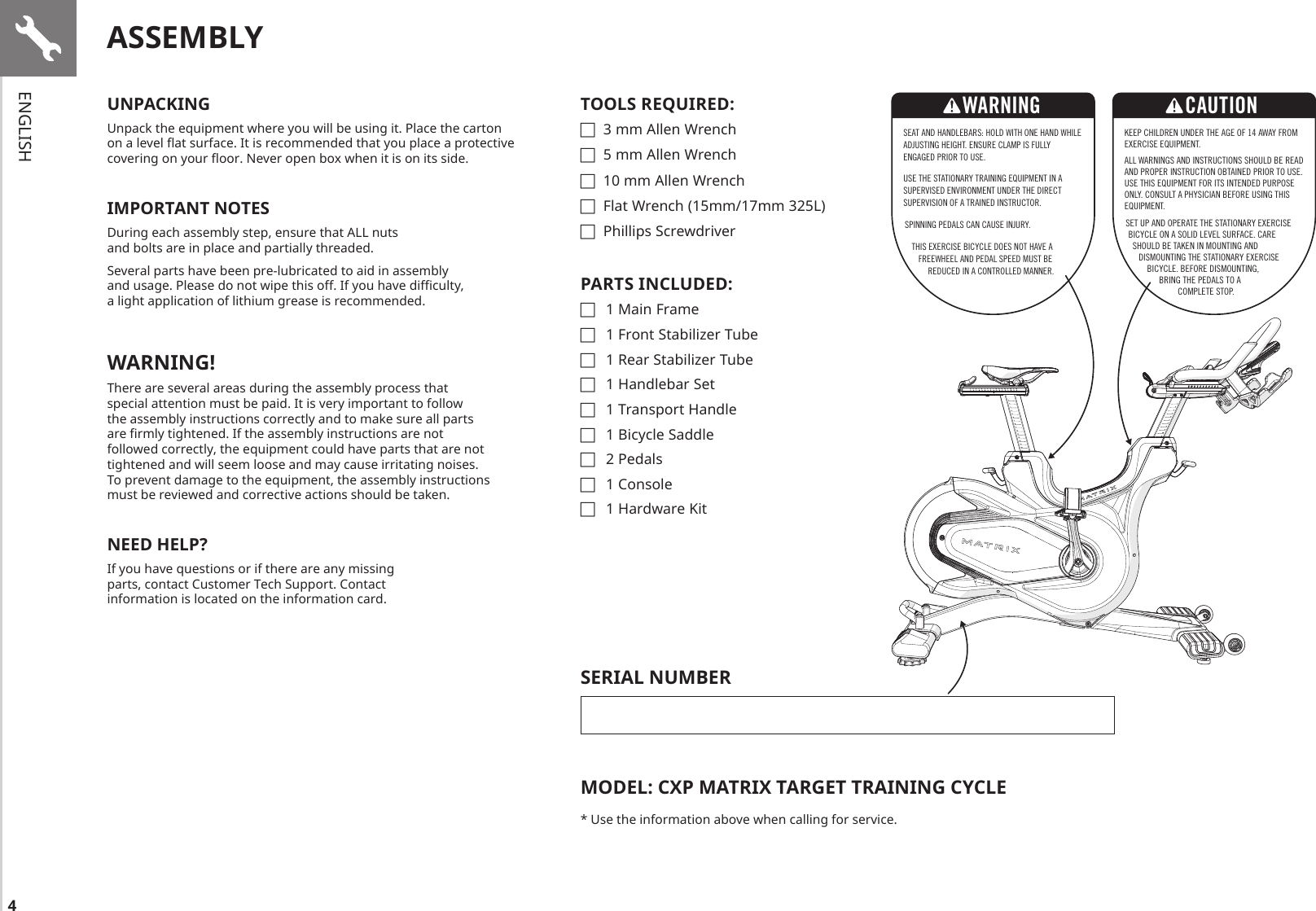 4UNPACKINGUnpack the equipment where you will be using it. Place the carton on a level at surface. It is recommended that you place a protective covering on your oor. Never open box when it is on its side.IMPORTANT NOTESDuring each assembly step, ensure that ALL nuts and bolts are in place and partially threaded. Several parts have been pre-lubricated to aid in assembly and usage. Please do not wipe this off. If you have diculty, a light application of lithium grease is recommended. WARNING!There are several areas during the assembly process that special attention must be paid. It is very important to follow the assembly instructions correctly and to make sure all parts are rmly tightened. If the assembly instructions are not followed correctly, the equipment could have parts that are not tightened and will seem loose and may cause irritating noises. To prevent damage to the equipment, the assembly instructions must be reviewed and corrective actions should be taken.NEED HELP?If you have questions or if there are any missing parts, contact Customer Tech Support. Contact information is located on the information card.ASSEMBLYTOOLS REQUIRED: F3 mm Allen Wrench F5 mm Allen Wrench F10 mm Allen Wrench FFlat Wrench (15mm/17mm 325L) FPhillips ScrewdriverPARTS INCLUDED: F1 Main Frame F1 Front Stabilizer Tube F1 Rear Stabilizer Tube F1 Handlebar Set F1 Transport Handle F1 Bicycle Saddle F2 Pedals F1 Console F1 Hardware KitSEAT AND HANDLEBARS: HOLD WITH ONE HAND WHILE ADJUSTING HEIGHT. ENSURE CLAMP IS FULLY ENGAGED PRIOR TO USE.USE THE STATIONARY TRAINING EQUIPMENT IN A SUPERVISED ENVIRONMENT UNDER THE DIRECT SUPERVISION OF A TRAINED INSTRUCTOR.SPINNING PEDALS CAN CAUSE INJURY.THIS EXERCISE BICYCLE DOES NOT HAVE A FREEWHEEL AND PEDAL SPEED MUST BE REDUCED IN A CONTROLLED MANNER.WARNINGKEEP CHILDREN UNDER THE AGE OF 14 AWAY FROM EXERCISE EQUIPMENT. ALL WARNINGS AND INSTRUCTIONS SHOULD BE READ AND PROPER INSTRUCTION OBTAINED PRIOR TO USE. USE THIS EQUIPMENT FOR ITS INTENDED PURPOSE ONLY. CONSULT A PHYSICIAN BEFORE USING THIS EQUIPMENT. SET UP AND OPERATE THE STATIONARY EXERCISE BICYCLE ON A SOLID LEVEL SURFACE. CARE SHOULD BE TAKEN IN MOUNTING AND DISMOUNTING THE STATIONARY EXERCISE BICYCLE. BEFORE DISMOUNTING, BRING THE PEDALS TO A COMPLETE STOP.CAUTIONSERIAL NUMBERMODEL: CXP MATRIX TARGET TRAINING CYCLE* Use the information above when calling for service.ENGLISH