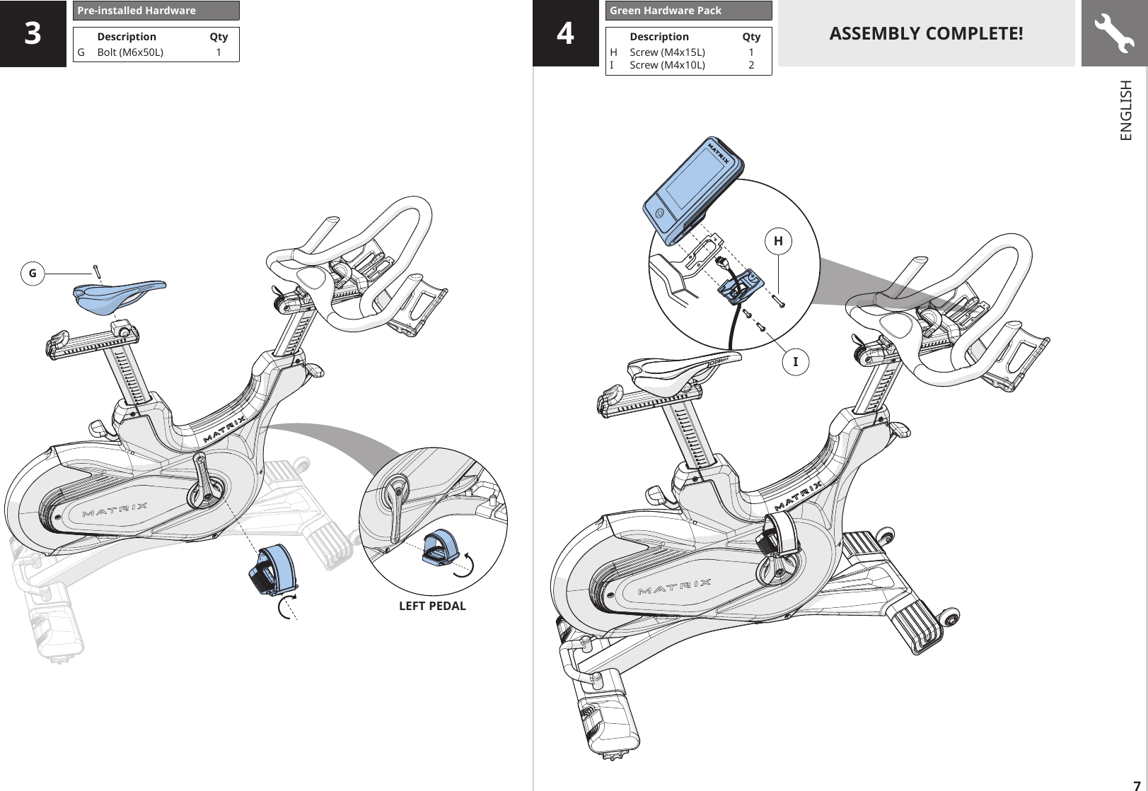7HIG4ASSEMBLY COMPLETE!3Pre-installed HardwareDescription QtyG Bolt (M6x50L) 1LEFT PEDALGreen Hardware PackDescription QtyHIScrew (M4x15L)Screw (M4x10L)12ENGLISH