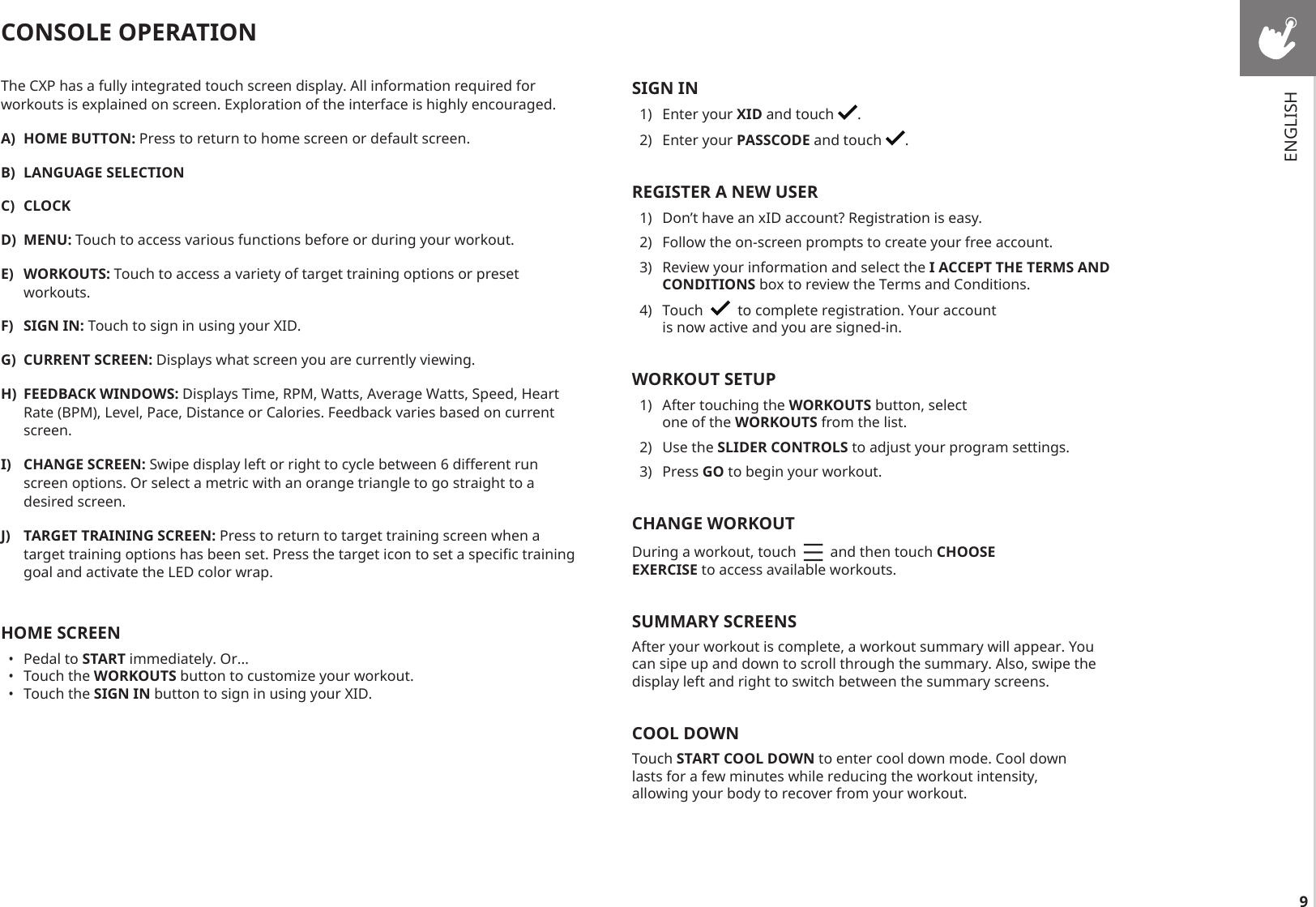 9The CXP has a fully integrated touch screen display. All information required for workouts is explained on screen. Exploration of the interface is highly encouraged.A)  HOME BUTTON: Press to return to home screen or default screen.B)  LANGUAGE SELECTIONC)  CLOCKD)  MENU: Touch to access various functions before or during your workout.E)  WORKOUTS: Touch to access a variety of target training options or preset workouts. F)  SIGN IN: Touch to sign in using your XID.G)  CURRENT SCREEN: Displays what screen you are currently viewing.H)  FEEDBACK WINDOWS: Displays Time, RPM, Watts, Average Watts, Speed, Heart Rate (BPM), Level, Pace, Distance or Calories. Feedback varies based on current screen.I)  CHANGE SCREEN: Swipe display left or right to cycle between 6 different run screen options. Or select a metric with an orange triangle to go straight to a desired screen.J)  TARGET TRAINING SCREEN: Press to return to target training screen when a target training options has been set. Press the target icon to set a specific training goal and activate the LED color wrap.HOME SCREEN•  Pedal to START immediately. Or...•  Touch the WORKOUTS button to customize your workout.•  Touch the SIGN IN button to sign in using your XID.CONSOLE OPERATIONSIGN IN1)  Enter your XID and touch  .2)  Enter your PASSCODE and touch  .REGISTER A NEW USER1)  Don’t have an xID account? Registration is easy.2)  Follow the on-screen prompts to create your free account.3)  Review your information and select the I ACCEPT THE TERMS AND CONDITIONS box to review the Terms and Conditions.4)  Touch     to complete registration. Your account is now active and you are signed-in.WORKOUT SETUP1)  After touching the WORKOUTS button, select one of the WORKOUTS from the list.2)  Use the SLIDER CONTROLS to adjust your program settings. 3)  Press GO to begin your workout.CHANGE WORKOUTDuring a workout, touch     and then touch CHOOSE EXERCISE to access available workouts.SUMMARY SCREENSAfter your workout is complete, a workout summary will appear. You can sipe up and down to scroll through the summary. Also, swipe the display left and right to switch between the summary screens. COOL DOWNTouch START COOL DOWN to enter cool down mode. Cool down lasts for a few minutes while reducing the workout intensity, allowing your body to recover from your workout.ENGLISH