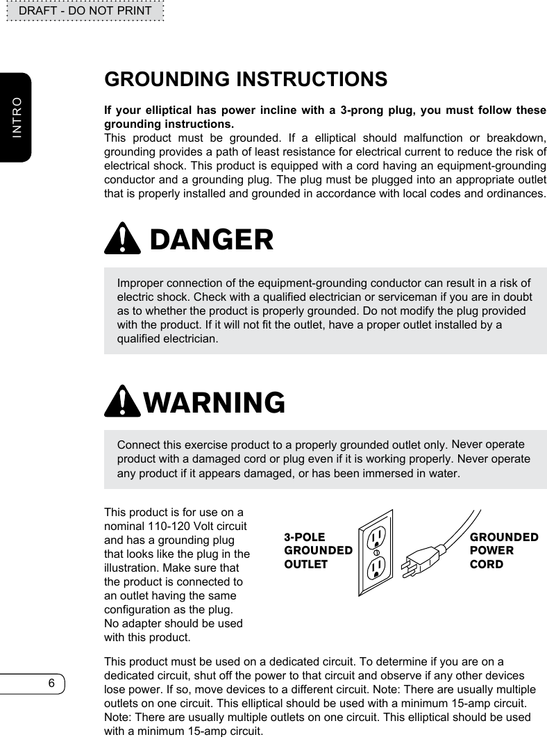 6DRAFT - DO NOT PRINTINTRODANGERWARNINGGROUNDING INSTRUCTIONSIf your elliptical has power incline with a 3-prong plug, you must follow these grounding instructions.This product must be grounded. If a elliptical should malfunction or breakdown, grounding provides a path of least resistance for electrical current to reduce the risk of electrical shock. This product is equipped with a cord having an equipment-grounding conductor and a grounding plug. The plug must be plugged into an appropriate outlet that is properly installed and grounded in accordance with local codes and ordinances.Connect this exercise product to a properly grounded outlet only. Never operate product with a damaged cord or plug even if it is working properly. Never operate any product if it appears damaged, or has been immersed in water.Improper connection of the equipment-grounding conductor can result in a risk of electric shock. Check with a qualified electrician or serviceman if you are in doubt as to whether the product is properly grounded. Do not modify the plug provided with the product. If it will not fit the outlet, have a proper outlet installed by a qualified electrician.This product is for use on a nominal 110-120 Volt circuit and has a grounding plug that looks like the plug in the illustration. Make sure that the product is connected to an outlet having the same configuration as the plug. No adapter should be used with this product.This product must be used on a dedicated circuit. To determine if you are on a dedicated circuit, shut off the power to that circuit and observe if any other devices lose power. If so, move devices to a different circuit. Note: There are usually multiple outlets on one circuit. This elliptical should be used with a minimum 15-amp circuit. Note: There are usually multiple outlets on one circuit. This elliptical should be used with a minimum 15-amp circuit.3-POLEGROUNDEDOUTLETGROUNDEDPOWERCORD