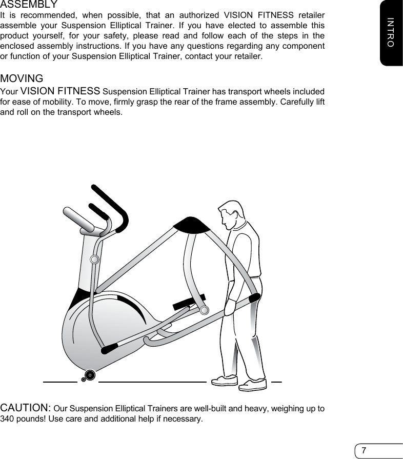 7ASSEMBLYIt is recommended, when possible, that an authorized VISION FITNESS retailer assemble your Suspension Elliptical Trainer. If you have elected to assemble this product yourself, for your safety, please read and follow each of the steps in the enclosed assembly instructions. If you have any questions regarding any component or function of your Suspension Elliptical Trainer, contact your retailer.MOVINGYour VISION FITNESS Suspension Elliptical Trainer has transport wheels included for ease of mobility. To move, firmly grasp the rear of the frame assembly. Carefully lift and roll on the transport wheels.CAUTION: Our Suspension Elliptical Trainers are well-built and heavy, weighing up to 340 pounds! Use care and additional help if necessary.INTRO