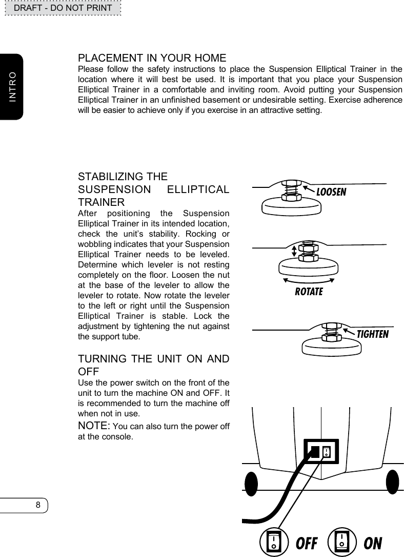 8DRAFT - DO NOT PRINTINTROLOOSENROTATETIGHTENPLACEMENT IN YOUR HOMEPlease follow the safety instructions to place the Suspension Elliptical Trainer in the location where it will best be used. It is important that you place your Suspension Elliptical Trainer in a comfortable and inviting room. Avoid putting your Suspension Elliptical Trainer in an unfinished basement or undesirable setting. Exercise adherence will be easier to achieve only if you exercise in an attractive setting.STABILIZING THE SUSPENSION ELLIPTICAL TRAINERAfter positioning the Suspension Elliptical Trainer in its intended location, check the unit’s stability. Rocking or wobbling indicates that your Suspension Elliptical Trainer needs to be leveled. Determine which leveler is not resting completely on the floor. Loosen the nut at the base of the leveler to allow the leveler to rotate. Now rotate the leveler to the left or right until the Suspension Elliptical Trainer is stable. Lock the adjustment by tightening the nut against the support tube.TURNING THE UNIT ON AND OFFUse the power switch on the front of the unit to turn the machine ON and OFF. It is recommended to turn the machine off when not in use.NOTE: You can also turn the power off at the console.