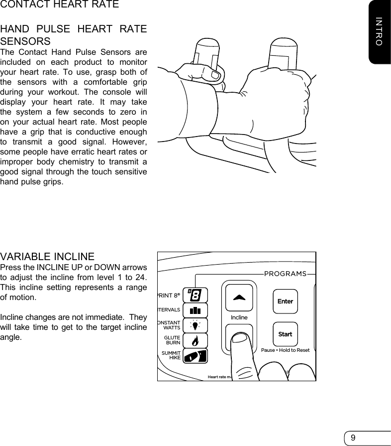 9CONTACT HEART RATEHAND PULSE HEART RATE SENSORSThe Contact Hand Pulse Sensors are included on each product to monitor your heart rate. To use, grasp both of the sensors with a comfortable grip during your workout. The console will display your heart rate. It may take the system a few seconds to zero in on your actual heart rate. Most people have a grip that is conductive enough to transmit a good signal. However, some people have erratic heart rates or improper body chemistry to transmit a good signal through the touch sensitive hand pulse grips.ResistancePause • Hold to ResetPROGRAMS         WARNINGHeart rate monitoring systems may be innacurate. Over exercising may result in seriousinjury or death. If you feel faint stop exercising immediately.InclineEnterStartGOALHRTUSERSPRINT 8®INTERVALSGLUTEBURNSUMMITHIKECONSTANTWATTS369121518212412345678910111213141516Heart Rate% Max Heart RateTarget Heart RateINCLINEDISTANCESTRIDES/MINTIMERESISTANCE WATTSMETSCALORIESS7200HRTVARIABLE INCLINEPress the INCLINE UP or DOWN arrows to adjust the incline from level 1 to 24. This incline setting represents a range of motion.Incline changes are not immediate.  They will take time to get to the target incline angle.INTRO