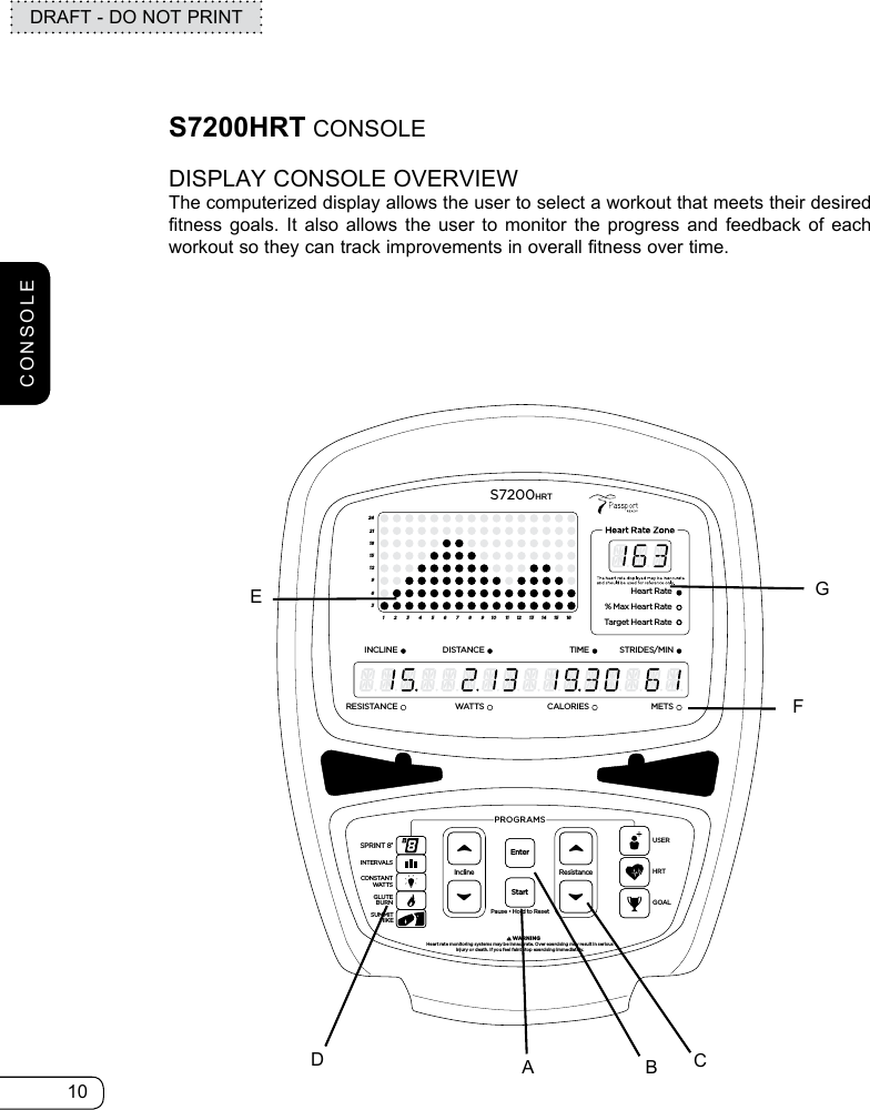 10DRAFT - DO NOT PRINTCONSOLES7200HRT CONSOLEDISPLAY CONSOLE OVERVIEWThe computerized display allows the user to select a workout that meets their desired fitness goals. It also allows the user to monitor the progress and feedback of each workout so they can track improvements in overall fitness over time. ResistancePause • Hold to ResetPROGRAMS         WARNINGHeart rate monitoring systems may be innacurate. Over exercising may result in seriousinjury or death. If you feel faint stop exercising immediately.InclineEnterStartGOALHRTUSERSPRINT 8®INTERVALSGLUTEBURNSUMMITHIKECONSTANTWATTS369121518212412345678910111213141516Heart Rate% Max Heart RateTarget Heart RateINCLINEDISTANCESTRIDES/MINTIMERESISTANCE WATTSMETSCALORIESS7200HRTABCDEGF