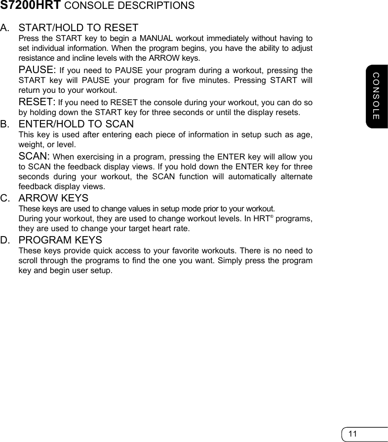 11S7200HRT CONSOLE DESCRIPTIONSA.  START/HOLD TO RESET   Press the START key to begin a MANUAL workout immediately without having to set individual information. When the program begins, you have the ability to adjust resistance and incline levels with the ARROW keys.  PAUSE: If you need to PAUSE your program during a workout, pressing the START key will PAUSE your program for five minutes. Pressing START will return you to your workout.  RESET: If you need to RESET the console during your workout, you can do so by holding down the START key for three seconds or until the display resets.B.  ENTER/HOLD TO SCAN   This key is used after entering each piece of information in setup such as age, weight, or level.   SCAN: When exercising in a program, pressing the ENTER key will allow you to SCAN the feedback display views. If you hold down the ENTER key for three seconds during your workout, the SCAN function will automatically alternate feedback display views.C.  ARROW KEYS  These keys are used to change values in setup mode prior to your workout.    During your workout, they are used to change workout levels. In HRT® programs, they are used to change your target heart rate.D.  PROGRAM KEYS  These keys provide quick access to your favorite workouts. There is no need to scroll through the programs to find the one you want. Simply press the program key and begin user setup.CONSOLE