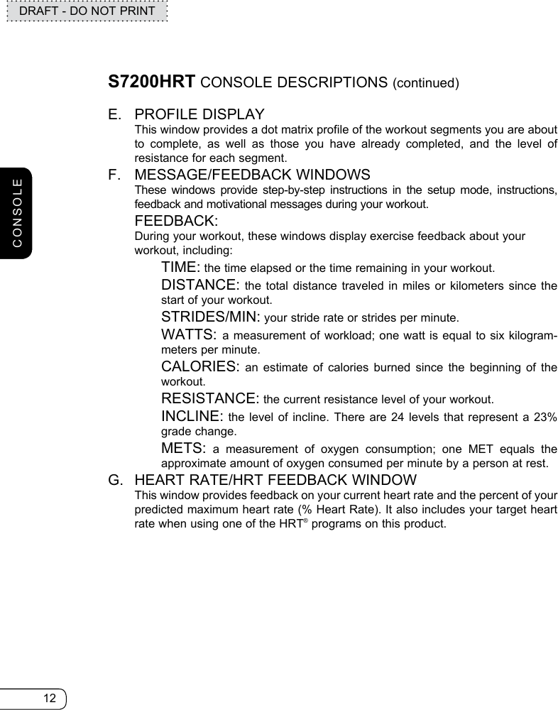 12DRAFT - DO NOT PRINTS7200HRT CONSOLE DESCRIPTIONS (continued)E.  PROFILE DISPLAY   This window provides a dot matrix profile of the workout segments you are about to complete, as well as those you have already completed, and the level of resistance for each segment.F.   MESSAGE/FEEDBACK  WINDOWS  These windows provide step-by-step instructions in the setup mode, instructions, feedback and motivational messages during your workout. FEEDBACK:    During your workout, these windows display exercise feedback about your workout, including:   TIME: the time elapsed or the time remaining in your workout.   DISTANCE: the total distance traveled in miles or kilometers since the start of your workout.  STRIDES/MIN: your stride rate or strides per minute.   WATTS: a measurement of workload; one watt is equal to six kilogram-meters per minute.   CALORIES: an estimate of calories burned since the beginning of the workout.  RESISTANCE: the current resistance level of your workout.    INCLINE: the level of incline. There are 24 levels that represent a 23% grade change.   METS: a measurement of oxygen consumption; one MET equals the approximate amount of oxygen consumed per minute by a person at rest.G.  HEART RATE/HRT FEEDBACK WINDOW   This window provides feedback on your current heart rate and the percent of your predicted maximum heart rate (% Heart Rate). It also includes your target heart rate when using one of the HRT® programs on this product.CONSOLE