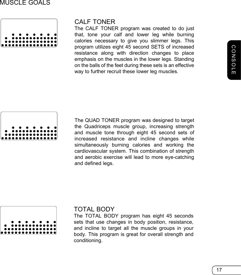 17CALF TONER The CALF TONER program was created to do just that, tone your calf and lower leg while burning calories necessary to give you slimmer legs. This program utilizes eight 45 second SETS of increased resistance along with direction changes to place emphasis on the muscles in the lower legs. Standing on the balls of the feet during these sets is an effective way to further recruit these lower leg muscles.TOTAL BODY The TOTAL BODY program has eight 45 seconds sets that use changes in body position, resistance, and incline to target all the muscle groups in your body. This program is great for overall strength and conditioning. The QUAD TONER program was designed to target the Quadriceps muscle group, increasing strength and muscle tone through eight 45 second sets of increased resistance and incline changes while simultaneously burning calories and working the cardiovascular system. This combination of strength and aerobic exercise will lead to more eye-catching and defined legs.MUSCLE GOALSCONSOLE