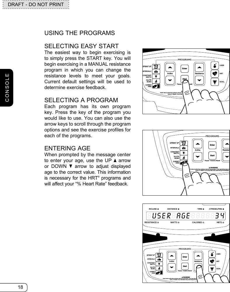 18DRAFT - DO NOT PRINTUSING THE PROGRAMSSELECTING EASY STARTThe easiest way to begin exercising is to simply press the START key. You will begin exercising in a MANUAL resistance program in which you can change the resistance levels to meet your goals. Current default settings will be used to determine exercise feedback.SELECTING A PROGRAMEach program has its own program key. Press the key of the program you would like to use. You can also use the arrow keys to scroll through the program options and see the exercise profiles for each of the programs.ENTERING AGEWhen prompted by the message center to enter your age, use the UP s arrow or DOWN t arrow to adjust displayed age to the correct value. This information is necessary for the HRT® programs and will affect your “% Heart Rate” feedback.ResistancePause • Hold to ResetPROGRAMS         WARNINGHeart rate monitoring systems may be innacurate. Over exercising may result in seriousinjury or death. If you feel faint stop exercising immediately.InclineEnterStartGOALHRTUSERSPRINT 8®INTERVALSGLUTEBURNSUMMITHIKECONSTANTWATTS369121518212412345678910111213141516Heart Rate% Max Heart RateTarget Heart RateINCLINEDISTANCESTRIDES/MINTIMERESISTANCEWATTS METSCALORIESS7200HRT8888888888888888USERAGE34ResistancePause • Hold to ResetPROGRAMS         WARNINGHeart rate monitoring systems may be innacurate. Over exercising may result in seriousinjury or death. If you feel faint stop exercising immediately.InclineEnterStartGOALHRTUSERSPRINT 8®INTERVALSGLUTEBURNSUMMITHIKECONSTANTWATTS369121518212412345678910111213141516Heart Rate% Max Heart RateTarget Heart RateINCLINEDISTANCESTRIDES/MINTIMERESISTANCEWATTS METSCALORIESS7200HRT8888888888888888USERWEIGHTI8S369121518212412345678910111213141516Heart Rate% Max Heart RateTarget Heart RateINCLINEDISTANCESTRIDES/MINTIMERESISTANCEWATTS METSCALORIESS7200HRT8888888888888888USERAGE34ResistancePause • Hold to ResetPROGRAMS         WARNINGHeart rate monitoring systems may be innacurate. Over exercising may result in seriousinjury or death. If you feel faint stop exercising immediately.InclineEnterStartGOALHRTUSERSPRINT 8®INTERVALSGLUTEBURNSUMMITHIKECONSTANTWATTSCONSOLE