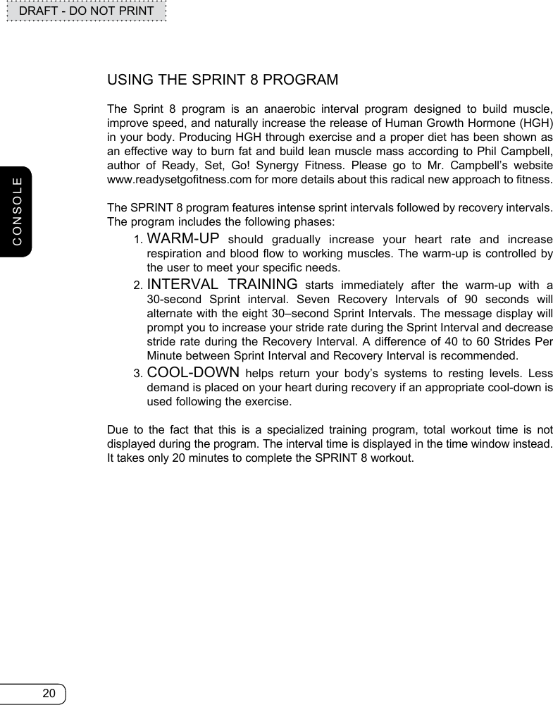 20DRAFT - DO NOT PRINTUSING THE SPRINT 8 PROGRAMThe Sprint 8 program is an anaerobic interval program designed to build muscle, improve speed, and naturally increase the release of Human Growth Hormone (HGH) in your body. Producing HGH through exercise and a proper diet has been shown as an effective way to burn fat and build lean muscle mass according to Phil Campbell, author of Ready, Set, Go! Synergy Fitness. Please go to Mr. Campbell’s website  www.readysetgofitness.com for more details about this radical new approach to fitness.The SPRINT 8 program features intense sprint intervals followed by recovery intervals. The program includes the following phases:   1.   WARM-UP should gradually increase your heart rate and increase respiration and blood flow to working muscles. The warm-up is controlled by the user to meet your specific needs.  2.  INTERVAL TRAINING starts immediately after the warm-up with a  30-second Sprint interval. Seven Recovery Intervals of 90 seconds will alternate with the eight 30–second Sprint Intervals. The message display will prompt you to increase your stride rate during the Sprint Interval and decrease stride rate during the Recovery Interval. A difference of 40 to 60 Strides Per Minute between Sprint Interval and Recovery Interval is recommended.  3.  COOL-DOWN helps return your body’s systems to resting levels. Less demand is placed on your heart during recovery if an appropriate cool-down is used following the exercise.Due to the fact that this is a specialized training program, total workout time is not displayed during the program. The interval time is displayed in the time window instead. It takes only 20 minutes to complete the SPRINT 8 workout.CONSOLE