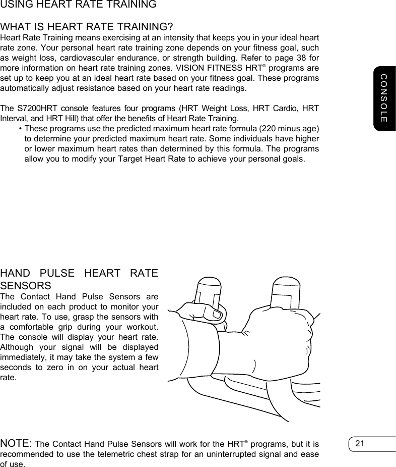 21USING HEART RATE TRAININGWHAT IS HEART RATE TRAINING?Heart Rate Training means exercising at an intensity that keeps you in your ideal heart rate zone. Your personal heart rate training zone depends on your fitness goal, such as weight loss, cardiovascular endurance, or strength building. Refer to page 38 for more information on heart rate training zones. VISION FITNESS HRT® programs are set up to keep you at an ideal heart rate based on your fitness goal. These programs automatically adjust resistance based on your heart rate readings. The S7200HRT console features four programs (HRT Weight Loss, HRT Cardio, HRT Interval, and HRT Hill) that offer the benefits of Heart Rate Training.   •  These programs use the predicted maximum heart rate formula (220 minus age) to determine your predicted maximum heart rate. Some individuals have higher or lower maximum heart rates than determined by this formula. The programs allow you to modify your Target Heart Rate to achieve your personal goals.HAND PULSE HEART RATE SENSORSThe Contact Hand Pulse Sensors are included on each product to monitor your heart rate. To use, grasp the sensors with a comfortable grip during your workout. The console will display your heart rate. Although your signal will be displayed immediately, it may take the system a few seconds to zero in on your actual heart rate. NOTE: The Contact Hand Pulse Sensors will work for the HRT® programs, but it is recommended to use the telemetric chest strap for an uninterrupted signal and ease of use.CONSOLE