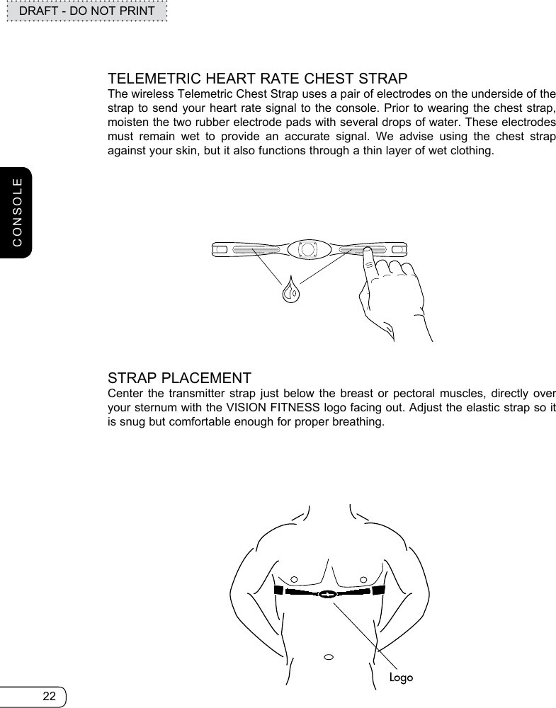 22DRAFT - DO NOT PRINTTELEMETRIC HEART RATE CHEST STRAPThe wireless Telemetric Chest Strap uses a pair of electrodes on the underside of the strap to send your heart rate signal to the console. Prior to wearing the chest strap, moisten the two rubber electrode pads with several drops of water. These electrodes must remain wet to provide an accurate signal. We advise using the chest strap against your skin, but it also functions through a thin layer of wet clothing.STRAP PLACEMENTCenter the transmitter strap just below the breast or pectoral muscles, directly over your sternum with the VISION FITNESS logo facing out. Adjust the elastic strap so it is snug but comfortable enough for proper breathing.CONSOLE