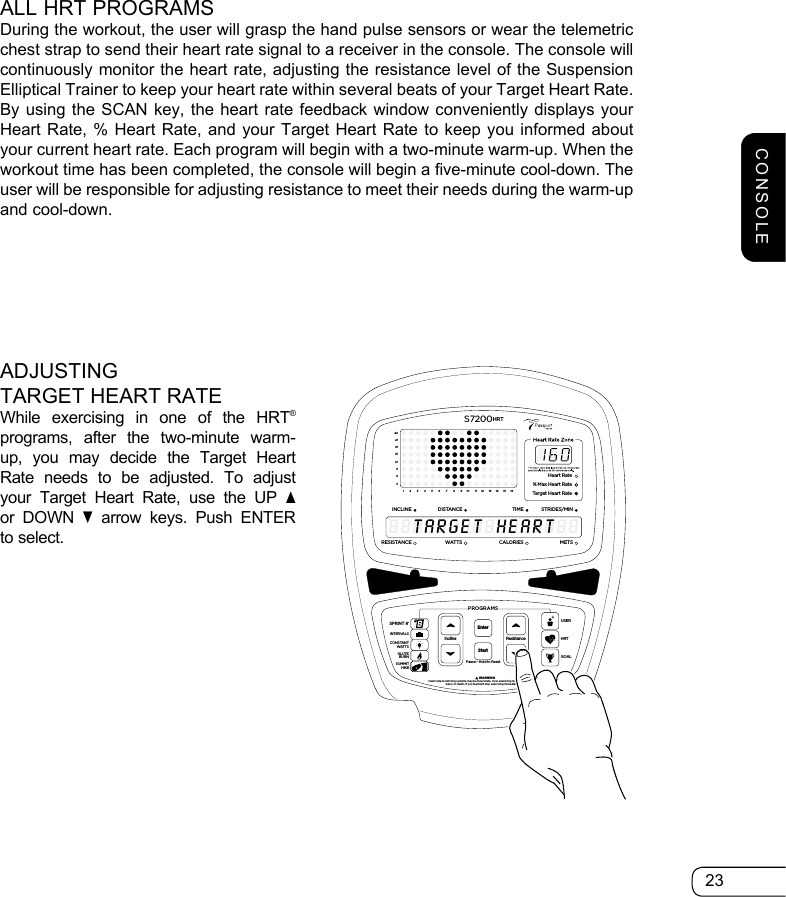 23ALL HRT PROGRAMSDuring the workout, the user will grasp the hand pulse sensors or wear the telemetric chest strap to send their heart rate signal to a receiver in the console. The console will continuously monitor the heart rate, adjusting the resistance level of the Suspension Elliptical Trainer to keep your heart rate within several beats of your Target Heart Rate. By using the SCAN key, the heart rate feedback window conveniently displays your Heart Rate, % Heart Rate, and your Target Heart Rate to keep you informed about your current heart rate. Each program will begin with a two-minute warm-up. When the workout time has been completed, the console will begin a five-minute cool-down. The user will be responsible for adjusting resistance to meet their needs during the warm-up and cool-down.ADJUSTING TARGET HEART RATEWhile exercising in one of the HRT® programs, after the two-minute warm-up, you may decide the Target Heart Rate needs to be adjusted. To adjust your Target Heart Rate, use the UP s or DOWN t arrow keys. Push ENTER to select. 369121518212412345678910111213141516Heart Rate% Max Heart RateTarget Heart RateINCLINEDISTANCESTRIDES/MINTIMERESISTANCEWATTS METSCALORIESS7200HRT8888888888888888GHEARTTARETResistancePause • Hold to ResetPROGRAMS         WARNINGHeart rate monitoring systems may be innacurate. Over exercising may result in seriousinjury or death. If you feel faint stop exercising immediately.InclineEnterStartGOALHRTUSERSPRINT 8®INTERVALSGLUTEBURNSUMMITHIKECONSTANTWATTSCONSOLE