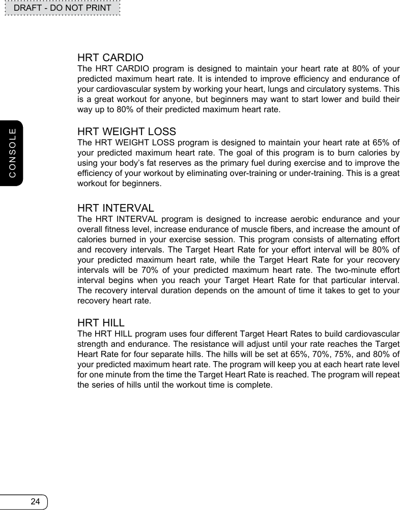 24DRAFT - DO NOT PRINTHRT CARDIOThe HRT CARDIO program is designed to maintain your heart rate at 80% of your predicted maximum heart rate. It is intended to improve efficiency and endurance of your cardiovascular system by working your heart, lungs and circulatory systems. This is a great workout for anyone, but beginners may want to start lower and build their way up to 80% of their predicted maximum heart rate. HRT WEIGHT LOSSThe HRT WEIGHT LOSS program is designed to maintain your heart rate at 65% of your predicted maximum heart rate. The goal of this program is to burn calories by using your body’s fat reserves as the primary fuel during exercise and to improve the efficiency of your workout by eliminating over-training or under-training. This is a great workout for beginners.HRT INTERVALThe HRT INTERVAL program is designed to increase aerobic endurance and your overall fitness level, increase endurance of muscle fibers, and increase the amount of calories burned in your exercise session. This program consists of alternating effort and recovery intervals. The Target Heart Rate for your effort interval will be 80% of your predicted maximum heart rate, while the Target Heart Rate for your recovery intervals will be 70% of your predicted maximum heart rate. The two-minute effort interval begins when you reach your Target Heart Rate for that particular interval. The recovery interval duration depends on the amount of time it takes to get to your recovery heart rate.HRT HILLThe HRT HILL program uses four different Target Heart Rates to build cardiovascular strength and endurance. The resistance will adjust until your rate reaches the Target Heart Rate for four separate hills. The hills will be set at 65%, 70%, 75%, and 80% of your predicted maximum heart rate. The program will keep you at each heart rate level for one minute from the time the Target Heart Rate is reached. The program will repeat the series of hills until the workout time is complete. CONSOLE