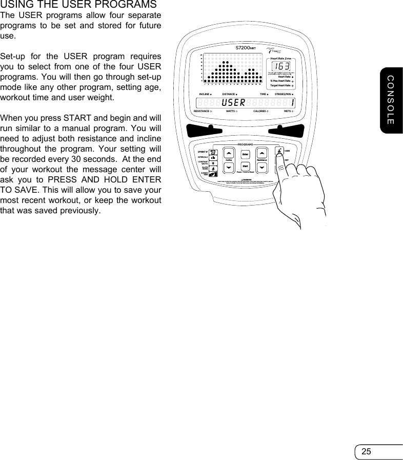 25USING THE USER PROGRAMSThe USER programs allow four separate programs to be set and stored for future use.Set-up for the USER program requires you to select from one of the four USER programs. You will then go through set-up mode like any other program, setting age, workout time and user weight.  When you press START and begin and will run similar to a manual program. You will need to adjust both resistance and incline throughout the program. Your setting will be recorded every 30 seconds.  At the end of your workout the message center will ask you to PRESS AND HOLD ENTER TO SAVE. This will allow you to save your most recent workout, or keep the workout that was saved previously.ResistancePause • Hold to ResetPROGRAMS         WARNINGHeart rate monitoring systems may be innacurate. Over exercising may result in seriousinjury or death. If you feel faint stop exercising immediately.InclineEnterStartGOALHRTUSERSPRINT 8®INTERVALSGLUTEBURNSUMMITHIKECONSTANTWATTS369121518212412345678910111213141516Heart Rate% Max Heart RateTarget Heart RateINCLINEDISTA NCESTRIDES/MINTIMERESISTANCEWAT TS METSCALORIESS7200HRT8888888888888888USERICONSOLE