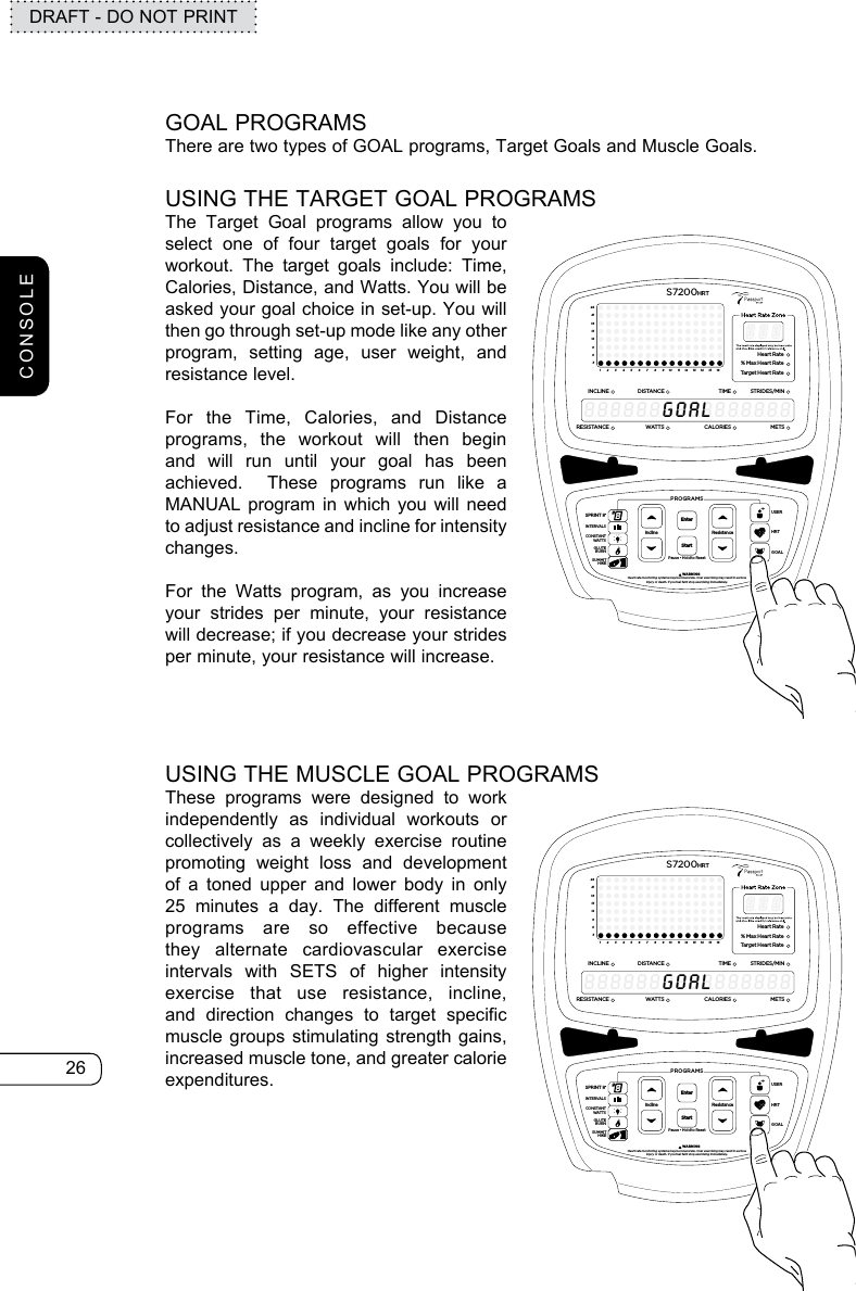 26DRAFT - DO NOT PRINTGOAL PROGRAMSThere are two types of GOAL programs, Target Goals and Muscle Goals.USING THE TARGET GOAL PROGRAMSThe Target Goal programs allow you to select one of four target goals for your workout. The target goals include: Time, Calories, Distance, and Watts. You will be asked your goal choice in set-up. You will then go through set-up mode like any other program, setting age, user weight, and resistance level. For the Time, Calories, and Distance programs, the workout will then begin and will run until your goal has been achieved.  These programs run like a MANUAL program in which you will need to adjust resistance and incline for intensity changes. For the Watts program, as you increase your strides per minute, your resistance will decrease; if you decrease your strides per minute, your resistance will increase.ResistancePause • Hold to ResetPROGRAMS         WARNINGHeart rate monitoring systems may be innacurate. Over exercising may result in seriousinjury or death. If you feel faint stop exercising immediately.InclineEnterStartGOALHRTUSERSPRINT 8®INTERVALSGLUTEBURNSUMMITHIKECONSTANTWATTS369121518212412345678910111213141516Heart Rate% Max Heart RateTarget Heart RateINCLINEDISTANCESTRIDES/MINTIMERESISTANCE WATTSMETSCALORIESS7200HRT8888888888888888GOALUSING THE MUSCLE GOAL PROGRAMSThese programs were designed to work independently as individual workouts or collectively as a weekly exercise routine promoting weight loss and development of a toned upper and lower body in only 25 minutes a day. The different muscle programs are so effective because they alternate cardiovascular exercise intervals with SETS of higher intensity exercise that use resistance, incline, and direction changes to target specific muscle groups stimulating strength gains, increased muscle tone, and greater calorie expenditures.ResistancePause • Hold to ResetPROGRAMS         WARNINGHeart rate monitoring systems may be innacurate. Over exercising may result in seriousinjury or death. If you feel faint stop exercising immediately.InclineEnterStartGOALHRTUSERSPRINT 8®INTERVALSGLUTEBURNSUMMITHIKECONSTANTWATTS369121518212412345678910111213141516Heart Rate% Max Heart RateTarget Heart RateINCLINEDISTANCESTRIDES/MINTIMERESISTANCE WATTSMETSCALORIESS7200HRT8888888888888888GOALCONSOLE