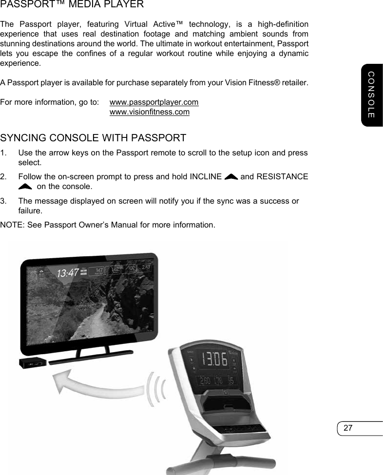 27PASSPORT™ MEDIA PLAYERThe Passport player, featuring Virtual Active™ technology, is a high-definition experience that uses real destination footage and matching ambient sounds from stunning destinations around the world. The ultimate in workout entertainment, Passport lets you escape the confines of a regular workout routine while enjoying a dynamic experience.A Passport player is available for purchase separately from your Vision Fitness® retailer.For more information, go to:  www.passportplayer.com       www.visionfitness.comSYNCING CONSOLE WITH PASSPORT1.  Use the arrow keys on the Passport remote to scroll to the setup icon and press select.2.  Follow the on-screen prompt to press and hold INCLINE   and RESISTANCE   on the console.3.  The message displayed on screen will notify you if the sync was a success or failure.NOTE: See Passport Owner’s Manual for more information.CONSOLE