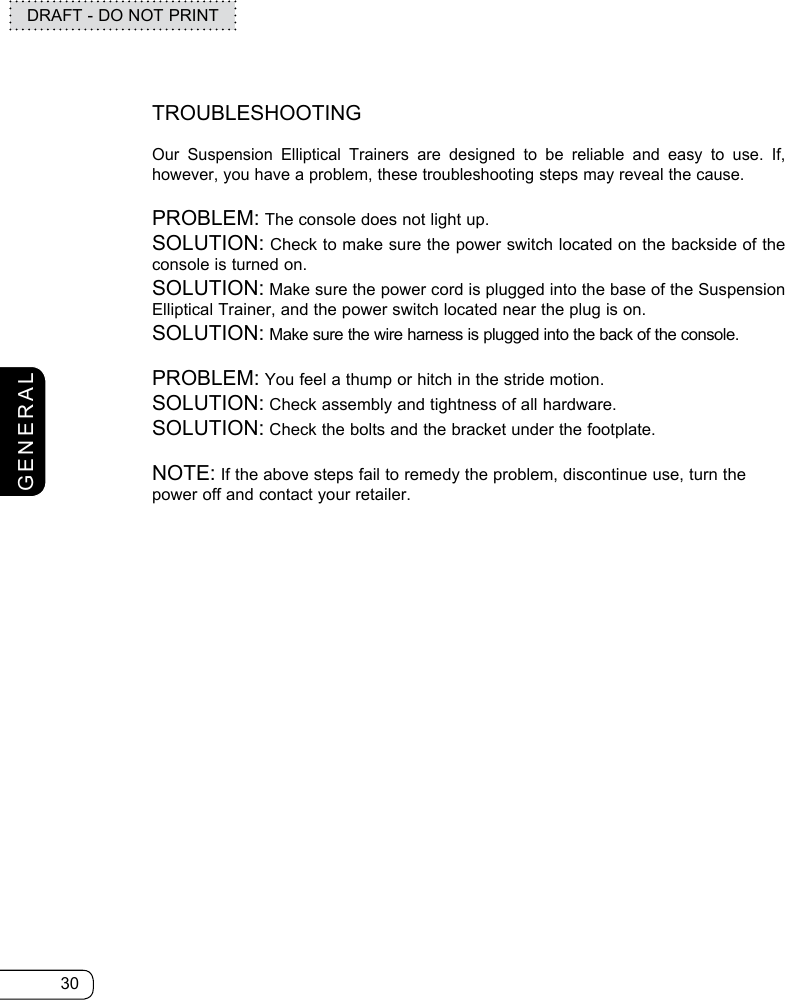 30DRAFT - DO NOT PRINTGENERALTROUBLESHOOTINGOur Suspension Elliptical Trainers are designed to be reliable and easy to use. If, however, you have a problem, these troubleshooting steps may reveal the cause.PROBLEM: The console does not light up.SOLUTION: Check to make sure the power switch located on the backside of the console is turned on.SOLUTION: Make sure the power cord is plugged into the base of the Suspension Elliptical Trainer, and the power switch located near the plug is on.SOLUTION: Make sure the wire harness is plugged into the back of the console.PROBLEM: You feel a thump or hitch in the stride motion.SOLUTION: Check assembly and tightness of all hardware.SOLUTION: Check the bolts and the bracket under the footplate. NOTE: If the above steps fail to remedy the problem, discontinue use, turn the power off and contact your retailer.